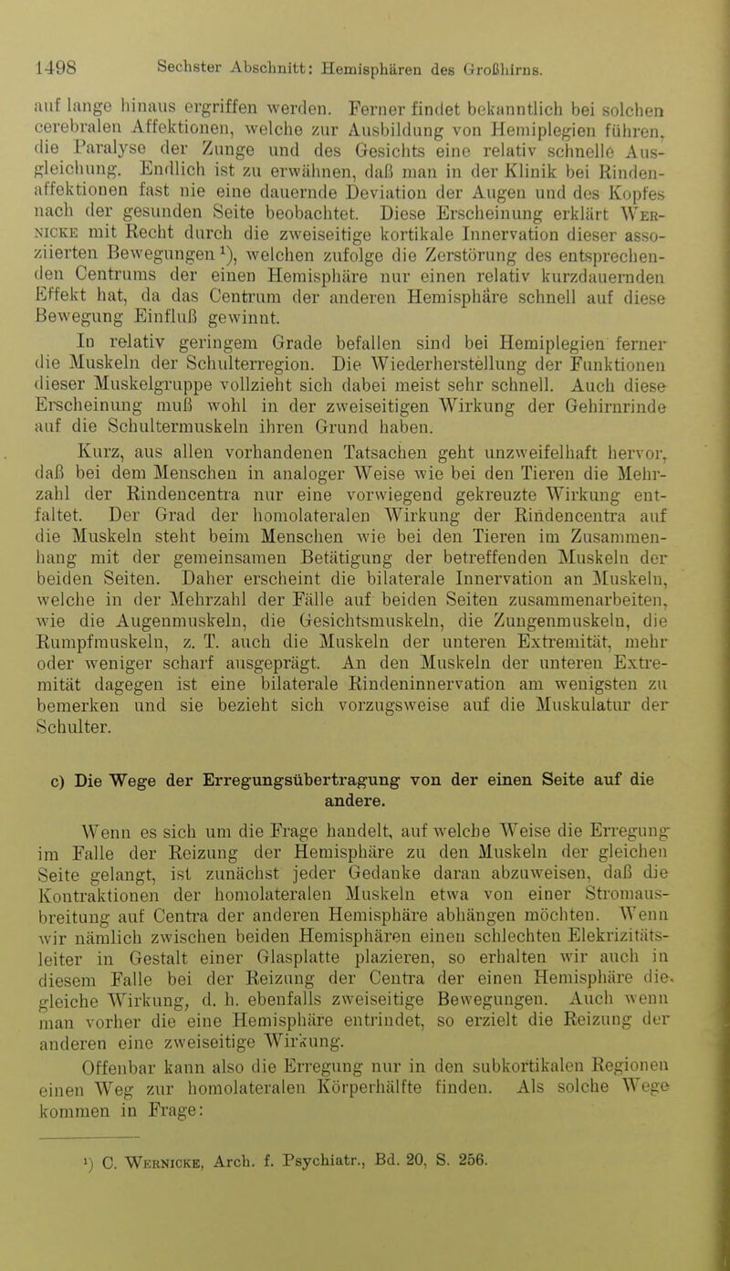 auf lange hinaus ergriffen werden. Ferner findet bekanntlich bei solchen cerebralen Affektionen, welche zur Ausbildung von Hemiplegien führen, die Paralyse der Zunge und des Gesichts eine relativ schnelle Aus- gleicluing. Endlich ist zu erwähnen, daß man in der Klinik bei Rinden- affektionen fast nie eine dauernde Deviation der Augen und des Kopfes nach der gesunden Seite beobachtet. Diese Erscheinung erklärt Wer- NicKE mit Recht durch die zweiseitige kortikale Innervation dieser asso- ziierten Bewegungen i), welchen zufolge die Zerstörung des entsprechen- den Centrums der einen Hemisphäre nur einen relativ kurzdauernden Effekt hat, da das Centrum der anderen Hemisphäre schnell auf diese Bewegung Einfluß gewinnt. In relativ geringem Grade befallen sind bei Hemiplegien ferner die Muskeln der Schulterregion. Die Wiederherstellung der Funktionen dieser Muskelgruppe vollzieht sich dabei meist sehr schnell. Auch diese Ei^scheinung muß wohl in der zweiseitigen Wirkung der Gehirnrinde auf die Schultermuskeln ihren Grund haben. Kurz, aus allen vorhandenen Tatsachen geht unzweifelhaft hervor^ daß bei dem Menschen in analoger Weise wie bei den Tieren die Mehr- zahl der Rindencentra nur eine vorwiegend gekreuzte Wirkmig ent- faltet. Der Grad der homolateralen Wirkung der Rindencentra auf die Muskeln steht beim Menschen wie bei den Tieren im Zusammen- hang mit der gemeinsamen Betätigung der betreffenden Muskeln der beiden Seiten. Daher erscheint die bilaterale Innervation an Muskeln, welche in der Mehrzahl der Fälle auf beiden Seiten zusammenarbeiten^ Avie die Augenmuskeln, die Gesichtsmuskeln, die Zuugenmuskeln, die Rumpfrauskeln, z. T. auch die Muskeln der unteren Extremität, mehr oder weniger scharf ausgeprägt. An den Muskeln der unteren Extre- mität dagegen ist eine bilaterale Rindeninnervation am wenigsten zu bemerken und sie bezieht sich vorzugsweise auf die Muskulatur der Schulter. c) Die Wege der Erregungsübertragung von der einen Seite auf die andere. Wenn es sich um die Frage handelt, aufweiche Weise die En-egung- ira Falle der Reizung der Hemisphäre zu den Muskeln der gleichen Seite gelangt, ist zunächst jeder Gedanke daran abzuweisen, daß die Kontraktionen der homolateralen Muskeln etwa von einer Stroniaus- breitung auf Centi-a der anderen Hemisphäre abhängen möchten. Wenn wir nämlich zwischen beiden Hemisphären einen schlechten Elekrizitäts- leiter in Gestalt einer Glasplatte plazieren, so erhalten wir auch in diesem Falle bei der Reizung der Centra der einen Hemisphäre die. gleiche Wirkung, d. h. ebenfalls zweiseitige Bewegungen. Auch wenn man vorher die eine Hemisphäre entrindet, so erzielt die Reizung der anderen eine zweiseitige Wirkung. Offenbar kann also die Erregung nur in den subkortikalen Regionen einen Weg zur homolateralen Körperhälfte finden. Als solche Wege kommen in Frage: ») C. Wernicke, Arch. f. Psychiatr., Bd. 20, S. 256.