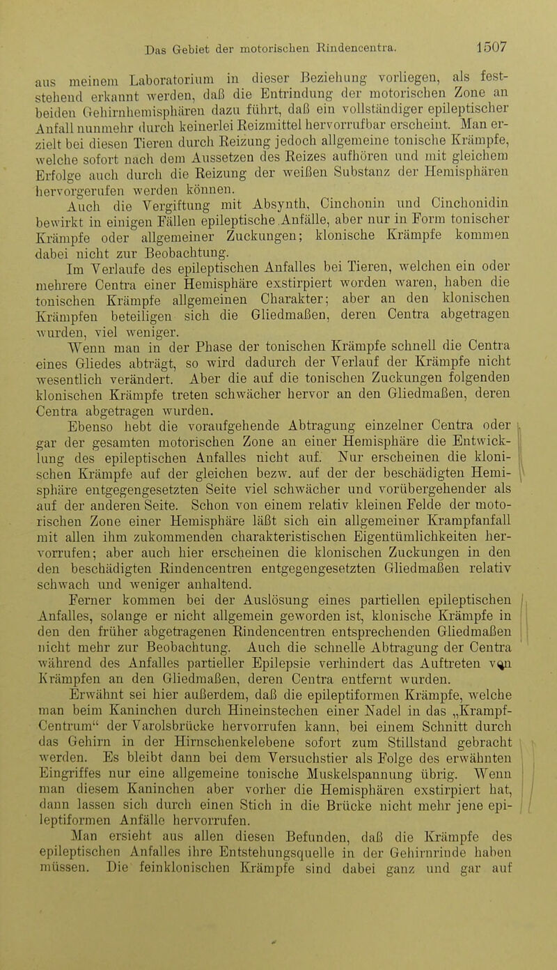 aus meinem Laboratorium in dieser Beziehung vorliegen, als fest- stehend erkannt werden, daß die Entrindung der motorischen Zone an beiden Gehirnhemisphäreu dazu führt, daß ein vollständiger epileptischer Anfall nunmehr durch keinerlei Keizmittel hervorruf bar erscheint. Man er- zielt bei diesen Tieren durch Reizung jedoch allgemeine tonische Krämpfe, welche sofort nach dem Aussetzen des Reizes aufhören und mit gleichem Erfolge auch durch die Reizung der weißen Substanz der Hemisphären hervorgerufen werden können. Auch die Vergiftung mit Absynth, Cinchonin und Cinchonidin bewirkt in einigen Fällen epileptische Anfälle, aber nur in Form tonischer Krämpfe oder allgemeiner Zuckungen; klonische Krämpfe kommen dabei nicht zur Beobachtung. Im Yerlaufe des epileptischen Anfalles bei Tieren, welchen ein oder mehrere Centra einer Hemisphäre exstirpiert worden waren, haben die tonischen Krämpfe allgemeinen Charakter; aber an den klonischen Krämpfen beteiligen sich die Gliedmaßen, deren Centra abgetragen wiu'den, viel weniger. Wenn man in der Phase der tonischen Krämpfe schnell die Centra eines Gliedes abträgt, so wird dadurch der Verlauf der Krämpfe nicht wesentlich verändert. Aber die auf die tonischen Zuckungen folgenden klonischen Krämpfe treten schwächer hervor an den Gliedmaßen, deren Centra abgetragen wurden. Ebenso hebt die voraufgehende Abtragung einzelner Centra oder gar der gesamten motorischen Zone an einer Hemisphäre die Entwick- lung des epileptischen Anfalles nicht auf. Nur erscheinen die kloni- schen Krämpfe auf der gleichen bezw. auf der der beschädigten Hemi- sphäre entgegengesetzten Seite viel schwächer und vorübergehender als auf der anderen Seite. Schon von einem relativ kleinen Felde der moto- rischen Zone einer Hemisphäre läßt sich ein allgemeiner Krarapfanfall mit allen ihm zukommenden charakteristischen Eigentümlichkeiten her- vorrufen; aber auch hier erscheinen die klonischen Zuckungen in den den beschädigten Rindencentren entgegengesetzten Gliedmaßen relativ schwach und weniger anhaltend. Ferner kommen bei der Auslösung eines partiellen epileptischen Anfalles, solange er nicht allgemein geworden ist, klonische Krämpfe in den den früher abgetragenen Rindencentren entsprechenden Ghedmaßeu nicht mehr zur Beobachtung. Auch die schnelle Abtragung der Centra während des Anfalles partieller Epilepsie verhindert das Auftreten v^ Krämpfen an den Gliedmaßen, deren Centra entfernt wurden. Erwähnt sei hier außerdem, daß die epüeptiformen Krämpfe, welche man beim Kaninchen durch Hineinstechen einer Nadel in das „Krampf- Centrum der Varolsbrücke hervorrufen kann, bei einem Schnitt durch das Gehirn in der Hirnschenkelebene sofort zum Stillstand gebracht werden. Es bleibt dann bei dem Versuchstier als Folge des erwähnten Eingriffes nur eine allgemeine tonische Muskelspannung übrig. Wenn man diesem Kaninchen aber vorher die Hemisphären exstirpiert hat, dann lassen sich durch einen Stich in die Brücke nicht mehr jene epi- leptiformen Anfälle hervorrufen. Man ersieht aus allen diesen Befunden, daß die Krämpfe des epileptischen Anfalles ihre Entstehungsquelle in der Gehirnrinde haben müssen. Die feinklonischen Krämpfe sind dabei ganz und gar auf