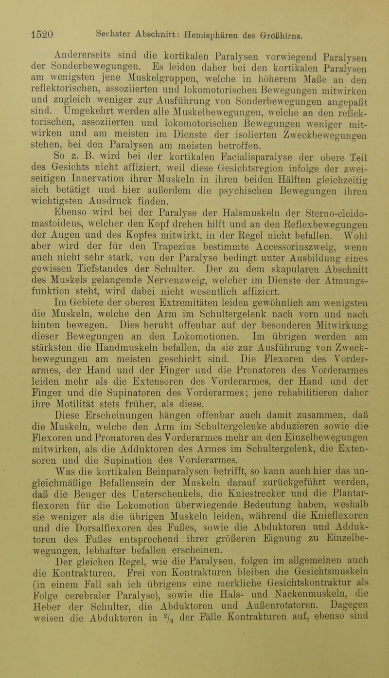 Andererseits sind die kortikalen Paralysen vorwiegend Paralysen der Sonderbewegimgen. Es leiden daher bei den kortikalen Paralysen am wenigsten jene Muskelgrnppen, welche in höherem iMaßc an den reflektorischen, assoziierten und lokomotorisclien Bewegungen mitwirken und zugleich weniger zur Ausführung von Sonderbewegungen angepaßt sind. Umgekehrt werden alle Muskelbewegungen, welche an den reflek- torischen, assoziierten und lokomotorisclien Bewegungen weniger mit- wirken imd am meisten im Dienste der isolierten Zweckbewegungen stehen, bei den Paralysen am meisten betroffen. So z. B. wird bei der kortikalen Facialisparalyse der obere Teil des Gesichts nicht affiziert, weil diese Gesiclitsregion infolge der zwei- seitigen Innervation ihrer Muskeln in ihren beiden Hälften gleichzeitig sich betätigt und hier außerdem die psychischen Bewegungen ihren wichtigsten Ausdruck finden. Ebenso wird bei der Paralyse der Halsmuskeln der Sterno-cleido- mastoideus, welcher den Kopf drehen hilft und an den Reflexbewegungen der Augen und des Kopfes mitwirkt, in der Regel nicht befallen. Wohl aber wird der für den Trapezius bestimmte Accessoriuszweig, wenn auch nicht sehr stark, von der Paralyse bedingt unter Ausbildung eines gewissen Tiefstandes der Schulter. Der zu dem skapularen Abschnitt des Muskels gelangende Nervenzweig, welcher im Dienste der Atmungs- fnnktion steht, Avird dabei nicht wesentlich affiziert. Im Gebiete der oberen Extremitäten leiden gewöhnlich am wenigsten die Muskeln, welche den Arm im Schnltergelenk nach vorn und nach hinten bewegen. Dies beruht offenbar auf der besonderen Mitwirkung dieser Bewegungen an den Lokomotionen. Im übrigen werden am stärksten die Handmuskeln befallen, da sie zur Ausführung von Zweck- bewegungen am meisten geschickt sind. Die Flexoren des Vorder- armes, der Hand und der Finger und die Pronatoren des Vorderarmes leiden mehr als die Extensoren des Vorderarmes, der Hand und der Finger und die Supinatoren des Vorderarmes; jene rehabilitieren daher ihre Motilität stets früher, als diese. Diese Erscheinungen hängen offenbar auch damit zusammen, daß die Muskeln, welche den Arm im Schultergelenke abduzieren sowie die Flexoren und Pronatoren des Vorderarmes mehr an den Einzelbewegungen mitwirken, als die Adduktoren des Armes im Schultergelenk, die Exten- soren und die Supination des Vorderarmes. Was die kortikalen Beinparalysen betrifft, so kann auch hier das un- gleichmäßige Befallensein der Muskeln darauf zurückgeführt werden, daß die Beuger des Unterschenkels, die Kniestrecker und die Plantar- flexoren für die Lokomotion überwiegende Bedeutung haben, weshalb sie weniger als die übrigen Muskeln leiden, während die Knieflexoren und die Dorsalflexoren des Fußes, sowie die Abduktoren und Adduk- toren des Fußes entsprechend ihrer größeren Eignung zu Einzelbe- wegungen, lebhafter befallen erscheinen. Der gleichen Regel, wie die Paralysen, folgen im allgemeinen auch die Kontrakturen. Frei von Kontrakturen bleiben die Gesichtsmuskeln (in einem Fall sah ich übrigens eine merkliche Gesichtskontraktur als Folge cerebraler Paralyse), sowie die Hals- und Nackenmuskelu, die Heber der Schulter, die Abduktoren und Außenrotatoren. Dagegen weisen die Abduktoren in -j^ der Fälle Konü-akturcn auf, ebenso sind