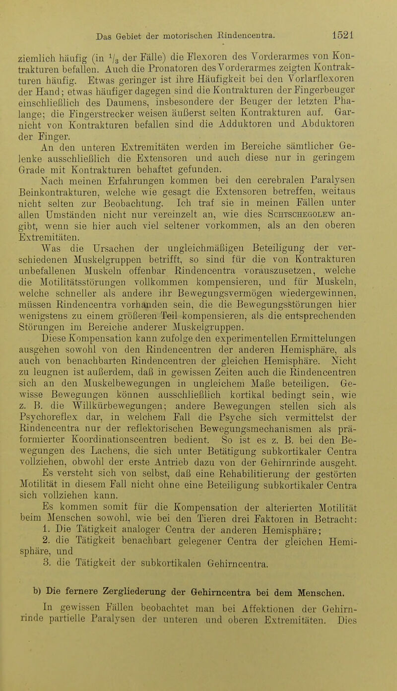 ziemlich häufig (iu Vs der Fälle) die Flexoren des Vorderarmes von Kon- trakturen befallen. Auch die Pronatoren des Vorderarmes zeigten Konü^ak- turen häufig. Etwas geringer ist ihre Häufigkeit bei den Vorlarflexoren der Hand; etwas häufiger dagegen sind die Kontrakturen der Fingerbeuger einschließlich des Daumens, insbesondere der Beuger der letzten Pha- lange; die Fingerstrecker weisen äußerst selten Kontrakturen auf. Gar- nicht von Kontrakturen befallen sind die Adduktoren und Abduktoren der Finger. An den unteren Extremitäten werden im Bereiche sämtlicher Ge- lenke ausschließlich die Extensoren und auch diese nur in geringem Grade mit Kontrakturen behaftet gefunden. Nach meinen Erfahrungen kommen bei den cerebralen Paralysen Beinkontrakturen, welche wie gesagt die Extensoren betreffen, weitaus nicht selten zur Beobachtung. Ich traf sie in meinen Fällen unter allen Umständen nicht nur vereinzelt an, wie dies Schtschegolew an- gibt, wenn sie hier auch viel seltener vorkommen, als an den oberen Extremitäten. Was die Ursachen der ungleichmäßigen Beteiligung der ver- schiedenen Muskelgruppen betrifft, so sind für die von Kontrakturen unbefallenen Muskeln offenbar Rindencentra vorauszusetzen, welche die Motilitätsstörungen vollkommen kompensieren, und für Muskeln, welche schneller als andere ihr Bewegungsvermögen wiedergewinnen, müssen Rindencentra vorhanden sein, die die Bewegungsstörungen hier wenigstens zu einem größeren Teil kompensieren, als die entsprechenden Störungen im Bereiche anderer Muskelgruppen. Diese Kompensation kann zufolge den experimentellen Ermittelungen ausgehen sowohl von den Rindeucentren der anderen Hemisphäre, als auch von benachbarten Rindeucentren der gleichen Hemisphäre. Nicht zu leugnen ist außerdem, daß in gewissen Zeiten auch die Rindeucentren sich an den Muskelbewegungen in ungleichem Maße beteiligen. Ge- wisse Bewegungen können ausschließlich kortikal bedingt sein, wie z. B. die Willkürbewegungen; andere Bewegungen stellen sich als Psychoreflex dar, in welchem Fall die Psyche sich vermittelst der Rindencentra nur der reflektorischen Bewegungsmechanismen als prä- formierter Koordinationscentren bedient. So ist es z. B. bei den Be- wegungen des Lachens, die sich unter Betätigung subkortikaler Centra vollziehen, obwohl der erste Antrieb dazu von der Gehirnrinde ausgeht. Es versteht sich von selbst, daß eine Rehabilitierung der gestörten Motilität in diesem Fall nicht ohne eine Beteiligung subkortikaler Centra sich vollziehen kann. Es kommen somit für die Kompensation der alterierten Motilität beim Menschen sowohl, wie bei den Tieren drei Faktoren in Betracht: 1. Die Tätigkeit analoger Centra der anderen Hemisphäre; 2. die Tätigkeit benachbart gelegener Centra der gleichen Hemi- sphäre, und 3. die Tätigkeit der subkortikalen Gehirncentra. b) Die fernere Zergliederung der Gehirncentra bei dem Menschen. In gewissen Fällen beobachtet man bei Affektionen der Gehirn- rinde partielle Paralysen der unteren und oberen Extremitäten. Dies