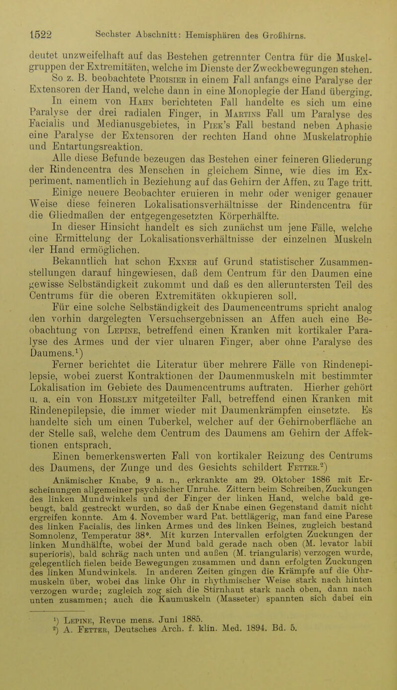 deutet unzweifelhaft auf das Bestehen getrennter Centra für die Muskel- gruppen der Extremitäten, welche im Dienste der Zweckbewegungen stehen. So z. B. beobachtete Proisier in einem Fall anfangs eine Paralyse der Extensoren der Hand, welche dann in eine Monoplegie der Hand überging. In einem von Hahn berichteten Fall handelte es sich um eine Paralyse der drei radialen Finger, in Martins Fall um Paralyse des Facialis und Modianusgebietes, in Piek's Fall bestand neben Aphasie eine Paralyse der Extensoren der rechten Hand ohne Muskelatrophie und Entartungsreaktion. Alle d lese Befunde bezeugen das Bestehen einer feineren Gliederung der Rindencentra des Menschen in gleichem Sinne, wie dies im Ex- periment, namentlich in Beziehung auf das Gehirn der Affen, zu Tage tritt. Einige neuere Beobachter eruieren in mehr oder weniger genauer Weise diese feineren Lokalisationsverhältnisse der Rindencentra für die Gliedmaßen der entgegengesetzten Körperhälfte. In dieser Hinsicht handelt es sich zunächst um jene Fälle, welche eine Ermittelung der Lokalisationsverhältnisse der einzelnen Muskeln der Hand ermöglichen. Bekanntlich hat schon Exner auf Grund statistischer Zusammen- stellungen darauf hingewiesen, daß dem Centrum für den Daumen eine gewisse Selbständigkeit zukommt und daß es den aller untersten Teil des Centrums für die oberen Extremitäten okkupieren soll. Für eine solche Selbständigkeit des Daumencentrums spricht analog den vorhin dargelegten Versuchsergebnissen an Affen auch eine Be- obachtuQg von Lepine, beti'effend einen Kranken mit kortikaler Para- lyse des Armes und der vier ulnaren Finger, aber ohne Paralyse des Daumens.^) Ferner berichtet die Literatur über mehrere Fälle von Rindenepi- lepsie, wobei zuerst Kontraktionen der Daumenmuskeln mit bestimmter Lokalisation im Gebiete des Daumencentrums auftraten. Hierher gehört u. a. ein von Horsley mitgeteilter Fall, betreffend einen Kranken mit Rindenepilepsie, die immer wieder mit Daumenkrämpfen einsetzte. Es handelte sich um einen Tuberkel, welcher auf der Gehirnoberfläche an der Stelle saß, welche dem Centrum des Daumens am Gehirn der Affek- tionen entsprach. Einen bemerkenswerten Fall von kortikaler Reizung des Cenirums des Daumens, der Zunge und des Gesichts schildert Fetter.-) Anämischer Knabe, 9 a. n., erkrankte am 29. Oktober 1886 mit Er- scheinungen allgemeiner psychischer Unruhe. Zittern beim Schreiben, Zuckungen des linken Mundwinkels und der Finger der linken Hand, welche bald ge- beugt, bald gestreckt wurden, so daß der Knabe einen Gegenstand damit nicht ergreifen konnte. Am 4. November ward Pat. bettlägerig, man fand eine Parese des linken Facialis, des linken Armes und des linken Beines, zugleich bestand Somnolenz, Temperatur 38». Mit kurzen Intervallen erfolgten Zuckungen der linken Mundhälfte, wobei der Mund bald gerade nach oben (M. levator labii superioris), bald schräg nach unten und außen (M. triangularis) verzogen wurde, gelegentlich fielen beide Bewegungen zusammen und dann erfolgten Zuckungen des linken Mundwinkels. In anderen Zeiten gingen die Krämpfe auf die ühr- muskeln über, wobei das linke Ohr in rhythmischer Weise stark nach hinten verzogen wurde; zugleich zog sich die Stirnhaut stark nach oben, dann nach unten zusammen; auch die Kaumuskeln (Masseter) spannten sich dabei ein 1) Lepine, Revue mens. Juni 1885. *) A. Fetter, Deutsches Arch. f. klin. Med. 1894. Bd. 5.