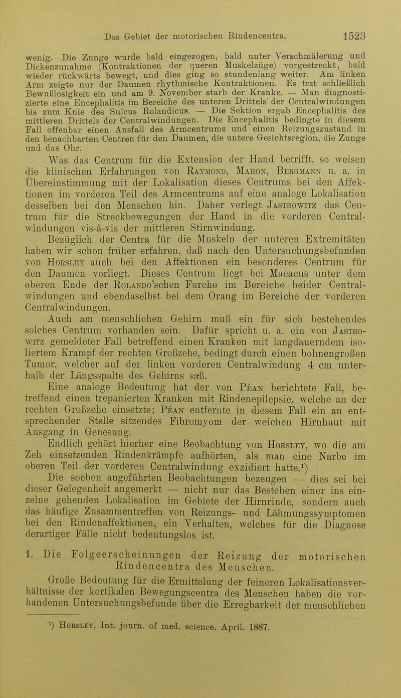 wenig. Die Zunge wurde bald eingezogen, bald unter Verschmälerung und Dickenznnabme (Kontraktionen der queren Muskelzüge) vorgestreckt, bald wieder rückwärts bewegt, und dies ging so stundenlang weiter. Am linken Arm zeigte nur der Daumen rliythmische Kontraktionen. Es trat schließlich Bewußlosigkeit ein und am 9. November starb der Kranke. — Man diagnosti- zierte eine Encephalitis im Bereiche des unteren Drittels' der Central Windungen bis zum Knie des Sulcus Eolandicus. — Die Sektion ergab Encephalitis des mittleren Drittels der Centraiwindungen. Die Encephalitis bedingte in diesem Fall offenbar einen Ausfall des Armcentrums und einen Reizungszustand in den benachbarten Centren für den Daumen, die untere Gesichtsregion, die Zunge und das Ohr. Was das Centrum für die Extension der Hand betrifft, so weisen die Idinischen Erfalirungen von Raymond, Mahon, Bergmann u. a, in Übereinstimmung mit der Lokalisation dieses Centrums bei den Affeli- tionen im vorderen Teil des Armcentrums auf eine analoge Lolfalisation desselben bei den Menschen hin. Daher verlegt Jasteowitz das Cen- trum für die Sti'eckbewegungen der Hand in die vorderen Central- windungen vis-ä-vis der mittleren Stirnwindung. Bezüglich der Centra für die Muskeln der unteren Extremitäten haben wir schon früher erfahren, daß nach den Untersuchungsbefunden von HoRSLEY auch bei den Affektionen ein besonderes Centrum für den Daumen vorliegt. Dieses Centrum liegt bei Macacus unter dem oberen Ende der RoLANDo'scheu Furche im Bereiche beider Centrai- windungen und ebendaselbst bei dem Orang im Bereiche der vorderen C entral win d u n gen. Auch am menschlichen Gehirn muß ein für sich bestehendes solches Centrum vorhanden sein. Dafür spricht u. a. ein von Jastro- wiTz gemeldeter Fall betreffend einen Kranken mit langdauerndem iso- liertem Krampf der rechten Großzehe, bedingt durch einen bohnengroßen Tumor, welcher auf der linken vorderen Centraiwindung 4 cm unter- halb der Längsspalte des Gehirns saß. Eine analoge Bedeutung hat der von Pean berichtete Fall, be- treffend einen trepanierten Kranken mit Rindenepilepsie, welche an der rechten Großzehe einsetzte; Pean entfernte in diesem Fall ein an ent- sprechender Stelle sitzendes Fibromyom der weichen Hirnhaut mit Ausgang in Genesung. Endlich gehört hierher eine Beobachtung von Horsley, v/o die am Zeh einsetzenden Rindenkrämpfe aufhörten, als man eine Narbe im oberen Teil der vorderen Centralvs^indung exzidiert hatte.^) Die soeben angeführten Beobachtungen bezeugen — dies sei bei dieser Gelegenheit angemerkt — nicht nur das Bestehen einer ins ein- zelne gehenden Lokalisation im Gebiete der Hirnrinde, sondern auch das häufige Zusammentreffen von Reizungs- und Lähmungssymptomen bei den Rindenaffektionen, ein Verhalten, welches für die Diagnose derartiger Fälle nicht bedeutungslos ist. 1. Die Folgeerscheinungen der Reizung der motorischen Rindencentra des Menschen. Große Bedeutung für die Ermittelung der feineren Lokalisationsver- hältnisse der kortikalen Bewegungscentra des Menschen haben die vor- handenen Untersuchungsbefunde über die Erregbarkeit der menschlichen 1) HoBSLEY, Int, joum. of med. science. April. 1887.