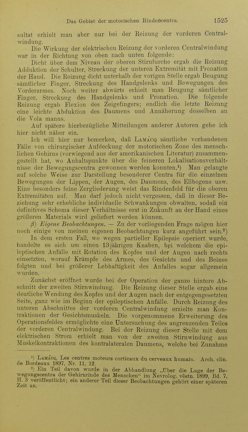 siiltat erhielt man aber nur bei der Reizuug der vorderen Central- Avindnng-. Die Wirkung der elektrischen Reizung der vorderen Centraiwindung war in der Richtung von oben nach unten folgende: Dicht über dem Niveau der oberen Stirnfurche ergab die Reizung Adduktion der Schulter, Streckung der unteren Extremität mit Pronation der Hand. Die Reizung dicht unterhalb der vorigen Stelle ergab Beugung sämtlicher Finger. Streckung des Handgelenks und Bewegungen des Vorderarmes. Noch weiter abwärts erhielt man Beugung sämtlicher Finger, Streckung des Handgelenks und Pronation. Die folgende Reizung ergab Flexion des Zeigefingers; endlich die letzte Reizung eine leichte Abduktion des Daumens und Annäherung desselben an die Vola manus. Auf spätere hierbezügliche Mitteilungen anderer Autoren gehe ich hier nicht näher ein. Ich will hier nur bemerken, daß Lamacq sämtliche vorhandenen Fälle von chirurgischer Aufdeckung der motorischen Zone des mensch- lichen Gehirns (vorwiegend aus der amerikanischen Literatur) zusammen- gestellt hat, wo Anhaltspunkte über die feineren Lokalisationsverhält- nisse der Bewegungscentra gewonnen werden konnten.') Man gelangte auf solche Weise zur Darstellung besonderer Centi'a für die einzelnen Bewegungen der Lippen, der Augen, des Daumens, des Ellbogens usw. Eine besonders feine Zergliederung weist das Rindenfeld für die oberen Extremitäten auf. Man darf jedoch nicht vergessen, daß in dieser Be- ziehung sehr erhebliche individuelle Schwankungen obwalten, sodaß ein definitives Schema dieser Verhältnisse erst in Zukunft an der Hand eines größeren Materials wird geliefert werden können. ß) Eigene Beobachtungen. — Zn der vorliegenden Frage mögen hier noch einige von meinen eigenen Beobachtungen kurz angeführt sein.^) In dem ersten Fall, wo wegen partieller Epilepsie operiert wurde, handelte es sich um einen 13jährigen Knaben, bpi welchem die epi- leptischen Anfälle mit Rotation des Kopfes und der Augen nach rechts einsetzten, worauf Krämpfe des Armes, des Gesichts und des Beines folgten und bei größerer Lebhaftigkeit des Anfalles sogar allgemein wurden. Zunächst eröffnet wurde bei der Operation der ganze hintere Ab- schnitt der zweiten Stirnwiudung. Die Reizung dieser Stelle ergab eine deutliche Wendung des Kopfes und der Augen nach der entgegengesetzten Seite, ganz wie im Beginn der epileptischen Anfälle. Durch Reizung des unteren Abschnittes der vorderen Centraiwindung erzielte man Kon- traktionen der Gesichtsmuskeln. Die vorgenommene Erweiterung des Operationsfeldes ermöglichte eine Untersuchung des angrenzenden Teiles der vorderen Centraiwindung. Bei der Reizung dieser Stelle mit dem elektrischen Strom erhielt man von der zweiten Stirnwindung aus Muskelkontraktionen des kontralateralen Daumens, welche bei Zunahme >) Lamacq, Les centres moteurs corticaux du cerveaux humain. Arch. clin de Bordeaux 1897. Nr. 11, 12. ^) Ein Teil davon wurde in der Abhandlung; „Über die Lage der Be- wegungscentra der Gehirnrinde des Menschen im Nevrolog. vestn. 1899, Bd. 7, H. 3 veröffenthcht; ein anderer Teil dieser Beobachtungen gehört einer späteren Zeit an.