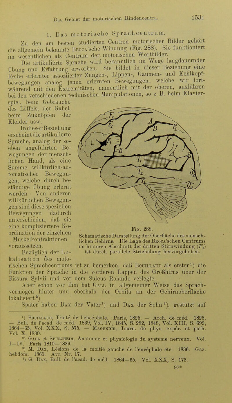 1. Das motorische Sprachcentrum. Zu den am besten studierten Centren motorischer Bilder gehört die allgemein bekannte BROCA'sche Windung (Fig. 288). Sie funktioniert im wesentlichen als Centrum der motorischen Wortbilder. Die artikulierte Sprache wird bekanntlich im Wege langdauernder Übung und Erfahrung erworben. Sie bildet in dieser Beziehung eine Reihe erlernter assoziierter Zungen-, Lippen-, Gaumen- und Kehlkopf- bewegungen analog jenen erlernten Bewegungen, welche wir fort- während mit den Extremitäten, namentlich mit der oberen, ausfuhren bei den verschiedenen technischen Manipulationen, so z. B. beim Klavier- spiel, beim' Gebrauche des Löffels, der Gabel, beim Zuknöpfen der Kleider usw. In dieser Beziehung erscheint die artikulierte Sprache, analog der so- eben angeführten Be- wegungen der mensch- lichen Hand, als eine Summe willkürlich-au- tomatischer Bewegun- gen, welche durch be- ständige Übung erlernt werden. Von anderen willkürlichen Bewegun- gen sind diese speziellen Bewegungen dadurch unterschieden, daß sie eine kompliziertere Ko- ordination der einzelnen Muskelkontraktionen voraussetzen. Bezüglich der Lo- kalisation des moto- rischen Sprachcenti'uras ist zu bemerken, daß Bouillaud als erster^) die Funktion der Sprache in die vorderen Lappen des Großhirns über der Fissura Sylvii und vor dem Sulcus Rolando verlegte. Aber schon vor ihm hat Gall in allgemeiner Weise das Sprach- vermögen hinter und oberhalb der Orbita an der Gehirnoberfläche lokalisiert.*) Später haben Dax der Yater^) und Dax der Sohn*), gestützt auf Fig. 288. Schematische Darstellung der Oberfläche des mensch- lichen Gehirns. Die Lage des BROCA'schen Centrums im hinteren Abschnitt der dritten Stirnwindung {F3) ist durch parallele Strichelung hervorgehoben. ') Bouillaud, Traite de l'encephale. Paris, 1825. — Arch. de med. 1825. — Bull, de racad. de med. 1839, Vol. IV, 1845, S. 282, 1848, Vol. Xin, S. 699, 1864—65, Vol. XXX, S. 575. — Magendik, Journ. de phys. exper. et path. Vol. X, 1830. Gall et Spubzhkim, Anatomie et physiologie du Systeme nerveux. Vol. I-IV. Paris 1810-1829. 3) M. Dax, Lesions de la moitie gauche de l'encephale etc. 1836. Gaz. hebdom. 1865. Avr. Nr. 17. «) G. Dax, Bull, de l'acad. de med. 1864—65. Vol. XXX, S. 178. 97*