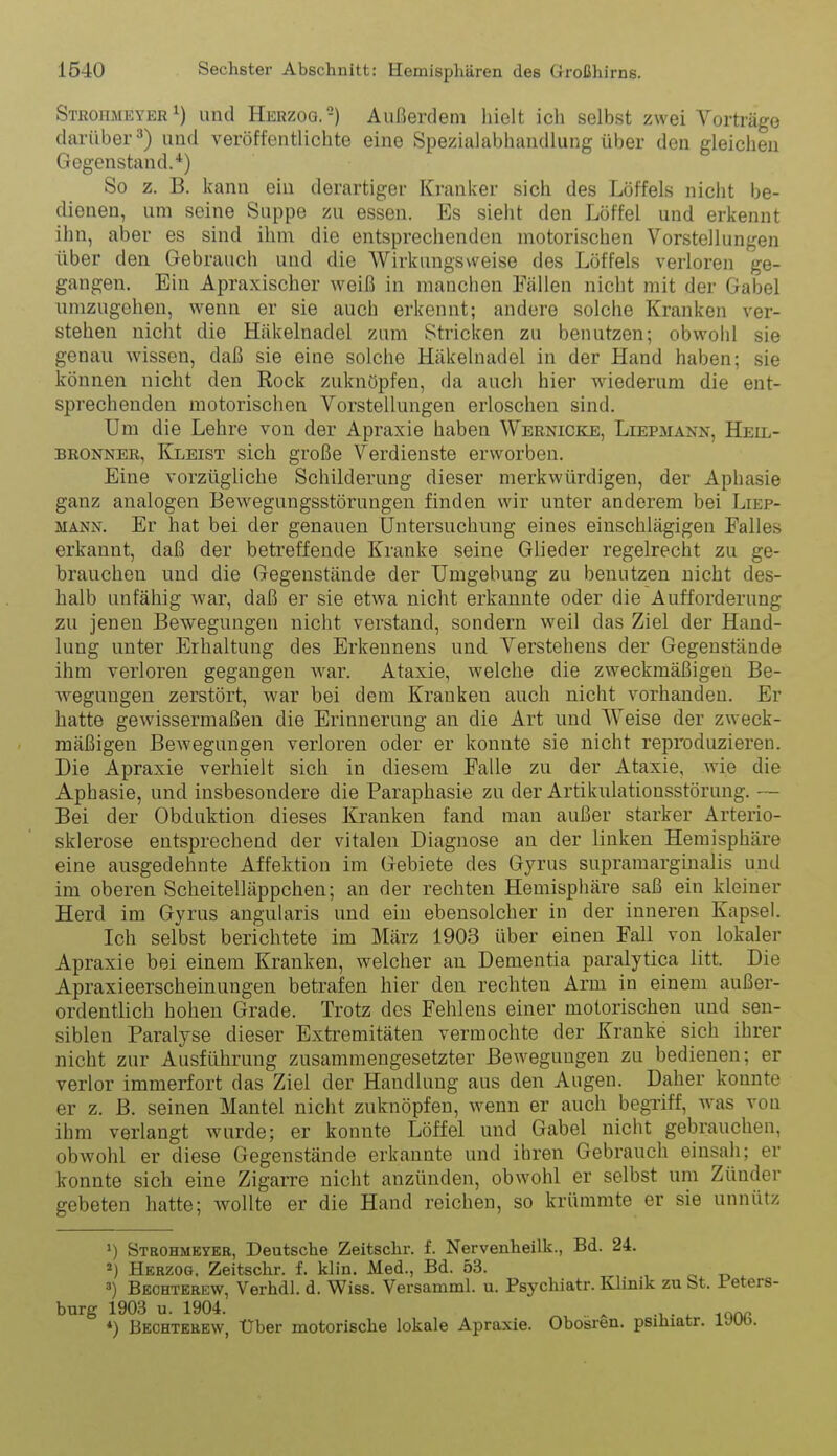 Strohaieyer 1) und Herzog.-) Außerdem hielt ich selbst zwei Vorträge darüber 3) und veröffentlichte eine Spezialabhandlung über den gleichen Gegenstand.*) So z. B. kann ein derartiger Kranker sich des Löffels nicht be- dienen, um seine Suppe zu essen. Es sieht den Löffel und erkennt ihn, aber es sind ihm die entsprechenden motorischen Vorstellungen über den Gebrauch und die Wirkungsweise des Löffels verloren ge- gangen. Ein Apraxischer weiß in manchen Fällen nicht mit der Gabel umzugehen, wenn er sie auch erkennt; andere solche Kranken ver- stehen nicht die Häkelnadel zum Stricken zu benutzen; obwohl sie genau wissen, daß sie eine solche Häkelnadel in der Hand haben; sie können nicht den Rock zuknöpfen, da auch hier wiederum die ent- sprechenden motorischen Vorstellungen erloschen sind. Um die Lehre von der Apraxie haben Wernicke, Liepmaxn, Heil- bronner, Kleist sich große Verdienste erworben. Eine vorzügliche Schilderung dieser merkwürdigen, der Aphasie ganz analogen Bewegungsstörungen finden wir unter anderem bei Liep- MANN. Er hat bei der genauen Untersuchung eines einschlägigen Falles erkannt, daß der betreffende Kranke seine Glieder regelrecht zu ge- brauchen und die Gegenstände der Umgebung zu benutzen nicht des- halb unfähig war, daß er sie etwa nicht erkannte oder die Aufforderung zu jenen Bewegungen nicht verstand, sondern weil das Ziel der Hand- lung unter Erhaltung des Erkennens und Verstehens der Gegenstände ihm verloren gegangen war. Ataxie, welche die zweckmäßigen Be- wegungen zerstört, war bei dem Kranken auch nicht vorhanden. Er hatte gewissermaßen die Erinnerung an die Art und Weise der zweck- mäßigen Bewegungen verloren oder er konnte sie nicht reproduzieren. Die Apraxie verhielt sich in diesem Falle zu der Ataxie, wie die Aphasie, und insbesondere die Paraphasie zu der Artikulationsstörung. — Bei der Obduktion dieses Kranken fand man außer starker Arterio- sklerose entsprechend der vitalen Diagnose an der linken Hemisphäre eine ausgedehnte Affektion im Gebiete des Gyrus supramarginalis und im oberen Scheitelläppchen; an der rechten Hemisphäre saß ein kleiner Herd im Gyrus angularis und ein ebensolcher in der inneren Kapsel. Ich selbst berichtete im März 1903 über einen Fall von lokaler Apraxie bei einem Kranken, welcher au Dementia paralytica litt. Die Apraxieerscheinuugen betrafen hier den rechten Arm in einem außer- ordentlich hohen Grade. Trotz des Fehlens einer motorischen und sen- siblen Paralyse dieser Extremitäten vermochte der Kranke sich ihrer nicht zur Ausführung zusammengesetzter Bewegungen zu bedienen; er verlor immerfort das Ziel der Handlung aus den Augen. Daher konnte er z. ß. seinen Mantel nicht zuknöpfen, wenn er auch begxiff, was von ihm verlangt wurde; er konnte Löffel und Gabel nicht gebrauchen, obwohl er diese Gegenstände erkannte und ihren Gebrauch einsali; er konnte sich eine Zigarre nicht anzünden, obwohl er selbst um Zünder gebeten hatte; wollte er die Hand reichen, so krümmte er sie unnütz ») Strohmeyer, Deutsche Zeitschr. f. Nervenheilk., Bd. 24. Herzog, Zeitschr. f. klin. Med., Bd. 53. , o r. ') Bechterew, Verhdl. d. Wiss. Versamml. u. Psychiatr. Khnik zu bt. Peters- burg 1903 u. 1904. ... ^ ♦) Bechterew, Über motorische lokale Apraxie. Obosren. psiüiatr. lJUO.