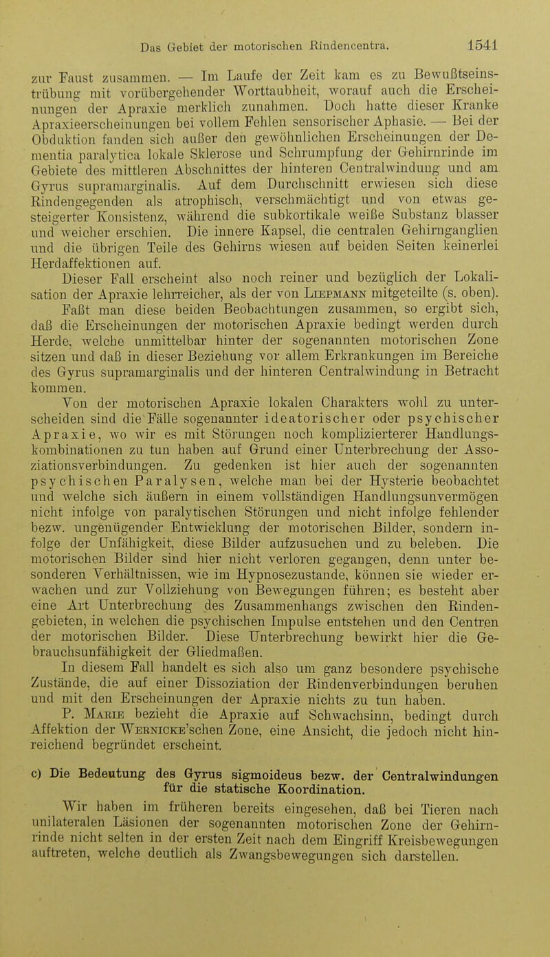 zur Faust zusammen. — Im Laufe der Zeit kam es zu Bewußtseins- trübung mit vorübergehender Worttaublieit, worauf auch die Erschei- nungen der Apraxie merklich zunahmen. Doch hatte dieser Kranke Apraxieerscheinungen bei vollem Fehlen sensorischer Aphasie. — Bei der Obduktion fanden sich außer den gewöhnlichen Erscheinungen der De- mentia paralytica lokale Sklerose und Schrumpfung der Gehirnrinde im Gebiete des mittleren Abschnittes der hinteren Centralwinduug und am Gyrus supramarginalis. Auf dem Durchschnitt erwiesen sich diese Rindengegenden als ati'ophisch, verschmächtigt und von etwas ge- steigerter Konsistenz, während die subkortikale weiße Substanz blasser und weicher erschien. Die innere Kapsel, die centralen Gehirnganglien und die übrigen Teile des Gehirns Aviesen auf beiden Seiten keinerlei Herdaffektionen auf. Dieser Fall erscheint also noch reiner und bezüglich der Lokali- sation der Apraxie lehrreicher, als der von Liepmann mitgeteilte (s. oben). Faßt man diese beiden Beobachtungen zusammen, so ergibt sich, daß die Erscheinungen der motorischen Apraxie bedingt werden durch Herde, welche unmittelbar hinter der sogenannten motorischen Zone sitzen und daß in dieser Beziehung vor allem Erkrankungen im Bereiche des Gyrus supramarginalis und der hinteren Centraiwindung in Betracht kommen. Von der motorischen Apraxie lokalen Charakters wohl zu unter- scheiden sind die Fälle sogenannter ideatorischer oder psychischer Apraxie, wo wir es mit Störungen noch komplizierterer Handlungs- kombinationen zu tun haben auf Grund einer Unterbrechung der Asso- ziationsverbindungen. Zu gedenken ist hier auch der sogenannten psychischen Paralysen, welche man bei der Hysterie beobachtet und welche sich äußern in einem vollständigen Handlungsunvermögen nicht infolge von paralytischen Störungen und nicht infolge fehlender bezw. ungenügender Entwicklung der motorischen Bilder, sondern in- folge der Unfähigkeit, diese Bilder aufzusuchen und zu beleben. Die motorischen Bilder sind hier nicht verloren gegangen, denn imter be- sonderen Yerhältnissen, wie im Hypnosezustande, können sie wieder er- wachen und zur Vollziehung von Bewegungen führen; es besteht aber eine Art Unterbrechung des Zusammenhangs zwischen den Riuden- gebieten, in welchen die psychischen Impulse entstehen und den Centren der motorischen Bilder. Diese Unterbrechung bewirkt hier die Ge- brauchsunfähigkeit der Gliedmaßen. In diesem Fall handelt es sich also um ganz besondere psychische Zustände, die auf einer Dissoziation der Rindenverbindungen beruhen und mit den Erscheinungen der Apraxie nichts zu tun haben. P. Marie bezieht die Apraxie auf Schwachsinn, bedingt durch Affektion der WEENiCKE'schen Zone, eine Ansicht, die jedoch nicht hin- reichend begründet erscheint. c) Die Bedeutung des Gyrus sigmoideus bezw. der Centraiwindungen für die statische Koordination. Wir haben im früheren bereits eingesehen, daß bei Tieren nach unilateralen Läsionen der sogenannten motorischen Zone der Gehirn- rinde nicht selten in der ersten Zeit nach dem Eingriff Kreisbewegungen auftreten, welche deutlich als Zwangsbewegungen sich darstellen.