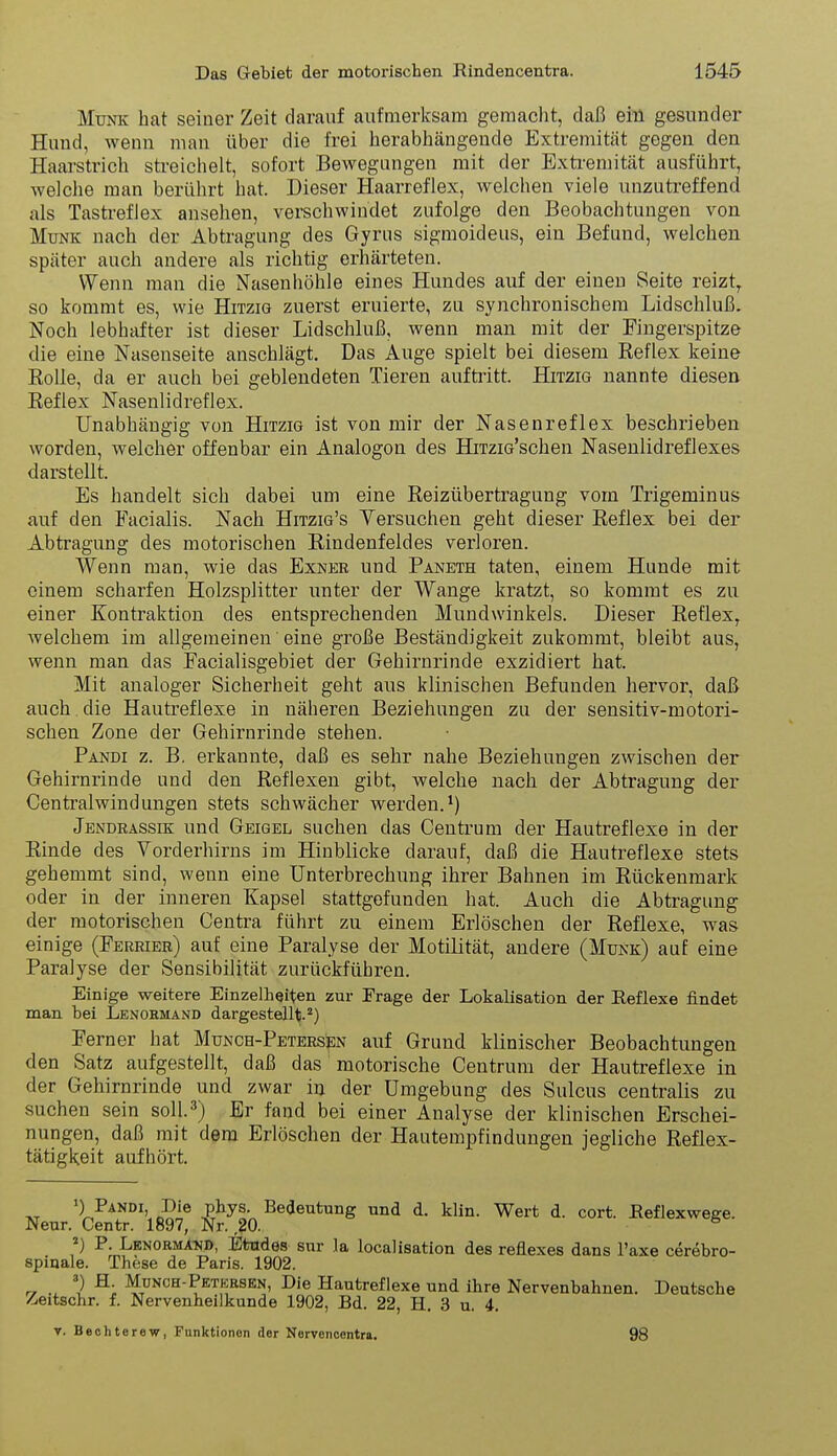 Münk hat seiner Zeit darauf aufmerksam gemacht, daß eiü gesunder Hund, wenn man über die frei herabhängende Extremität gegen den Haarstrich streichelt, sofort Bewegungen mit der Exti-emität ausführt, welche man berührt hat. Dieser Haarreflex, welchen viele unzutreffend als Tastreflex ansehen, verschwindet zufolge den Beobachtungen von Münk nach der Abtragung des Gyrus sigmoideus, ein Befund, welchen später auch andere als richtig erhärteten. Wenn man die Nasenhöhle eines Hundes auf der einen Seite reizt^ so kommt es, wie Hitzig zuerst eruierte, zu synchronischera Lidschluß. Noch lebhafter ist dieser Lidschluß, wenn mau mit der Fingerspitze die eine Nasenseite anschlägt. Das Auge spielt bei diesem Reflex keine Rolle, da er auch bei geblendeten Tieren aufti-itt. Hitzig nannte diesen Reflex Nasenlidreflex. Unabhängig von Hitzig ist von mir der Nasenreflex beschrieben worden, welcher offenbar ein Analogen des HiTzio'schen Nasenlidreflexes darstellt. Es handelt sich dabei um eine Reizübertragung vom Trigeminus auf den Facialis. Nach Hitzig's Versuchen geht dieser Reflex bei der Abtragung des motorischen Rindenfeldes verloren. Wenn man, wie das Exnkr und Paneth taten, einem Hunde mit einem scharfen Holzsplitter unter der Wange kratzt, so kommt es zu einer Kontraktion des entsprechenden Mundwinkels. Dieser Reflex, welchem im allgemeinen' eine große Beständigkeit zukommt, bleibt aus, wenn man das Facialisgebiet der Gehirnrinde exzidiert hat. Mit analoger Sicherheit geht aus klinischen Befunden hervor, daß auch, die Hautreflexe in näheren Beziehungen zu der sensitiv-motori- schen Zone der Gehirnrinde stehen. Pandi z. B. erkannte, daß es sehr nahe Beziehungen zwischen der Gehirnrinde und den Reflexen gibt, welche nach der Abtragung der Centraiwindungen stets schwächer werden. Jendrassik und Geigel suchen das Centrum der Hautreflexe in der Rinde des Vorderhirns im Hinblicke darauf, daß die Hautreflexe stets gehemmt sind, wenn eine Unterbrechung ihrer Bahnen im Rückenmark oder in der inneren Kapsel stattgefunden hat. Auch die Abtragung der motorischen Centra führt zu einem Erlöschen der Reflexe, was einige (Ferrieb) auf eine Paralyse der Motilität, andere (Münk) auf eine Paralyse der Sensibilität zurückführen. Einige weitere Einzelheiten zur Frage der Lokalisation der Reflexe findet man bei Lenormand dargestellt. 2) Ferner hat Munch-Petersen auf Grund klinischer Beobachtungen den Satz aufgestellt, daß das motorische Centrum der Hautreflexe in der Gehirnrinde und zwar in der Umgebung des Sulcus centralis zu suchen sein soll.3) Er fand bei einer Analyse der klinischen Erschei- nungen, daß mit dem Erlöschen der Hautempfindungen jegliche Reflex- tätigkeit aufhört. ') Pandi, Die phys. Bedeutung und d. klin. Wert d. cort. Reflexwege. Neur. Centr. 1897, Nr. 20. ^ P. Lenorma^jd, Etodes sur la localisation des reflexes dans Taxe cerebro- spiqale. These de Paris. 1902. r, ) ^; Munch-Petersen, Die Hautreflexe und ihre Nervenbahnen. Deutsche /-eitschr. f. Nervenheilkunde 1902, Bd. 22, H. 3 u. 4. T. Bechterew, Funktionen der Nervencentra. 98