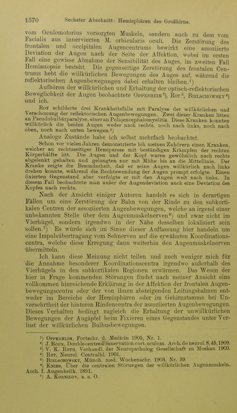 vom Oculomotorius versorgten Muskeln, sondern auch zu dem vom Facialis aus innervierten M. orbicularis oculi. Die Zerstörung des frontalen und occipitalen Augencentrums bewirkt eine assoziierte Deviation der Augen nach der Seite der Affektion. wobei im ersten Fall eine gewisse Abnalime der Sensibilität des Auges, im zweiten Fall Hemianopsie besteht. Die gegen.seitige Zerstörung des frontalen Cen- trums hebt die willkürlichen Bewegungen des Auges auf, während die reflektorischen Augenbewegungen dabei erhalten bleiben. Aufhören der willkürlichen und Erhaltung der optisch-reflektorischen Beweglichkeit der Augen beobachtete Oppenheim-), Rot^ Bielschowsky^) und ich. Rot schilderte drei Krankheitsfalle mit Paralyse der willkürlichen und Verschonung der reflektorischen Augenbewegungen. 'T.wei dieser Kranken litten an Pseudobulbärparalyse, einer an Poliqencephalomyelitis. Diese Kranken konnten willkürlich die beiden Augen weder nach rechts, noch nach links, noch nach oben, noch nach unten bewegen.^) Analoge Zustände habe ich selbst mehrfach beobachtet. Schon vor vielen Jahren demonstrierte ich meinen Zuhörern einen Kranken, welcher an rechtsseitiger Hemiparese mit beständigen Krämpfen der rechten Körperhälfte litt. Die Augen und der Kopf waren gewöhnlich nach rechts abgelenkt gehalten und gelangten nur mit Mühe bis an die Mittellinie. Der Kranke zeigte die Besonderheit, daß er seine Augen willkürlich nach links drehen konnte, während die Rechtswendung der Augen prompt erfolgte. Einen fixierten Gegenstand aber verfolgte er mit den Augen weit nach links. In diesem Fall beobachtete man außer der Augendeviation auch eine Deviation des Kopfes nach rechts. Nach der Ansicht einiger Autoren handelt es sich in derartigen Fällen um eine Zerstörung der Bahn von der Rinde zu den subkorti- kalen Centi-en der assoziierten Augenbewegungen, welche an irgend einer unbekannten Stelle über dem Augenmuskelnerven^) und zwar nicht im Vierhügel, sondern irgendwo in der Nähe desselben lokalisiert sein sollen.'^) Es würde sich im Sinne dieser Auffassung hier handeln um eine Impulsüberti-agung vom Sehnerven auf die erwähnten Koordinations- centra, welche diese Erregung dann weiterhin den Augeumuskelnerven übermitteln. Ich kann diese Meinung nicht teilen und noch weniger mich für die Annahme besonderer Koordinationscentra irgendwo außerhalb des Vierhügels in den subkortikalen Regionen erwärmen. Das Wesen der hier in Frage kommenden Störungen findet nach meiner Ansicht eine vollkommen hinreichende Erklärung in der Affektion der frontalen Augen- bewegungscentra oder der von ihnen absteigenden Leitungsbahnen ent- weder im Bereiche der Hemisphären oder im CTehirnstamme bei Un- versehrtheit der hinteren Rindencentra der assoziierten Augenbewegungen. Dieses Verhalten bedingt zugleich die Erhaltung der unwillkürlichen Bewegungen der Augäpfel beim Fixieren eines Gegenstandes unter Ver- lust der willkürlichen Bulbusbeweguugen. Oppenhlim, Portschr. d. Medicin 1905, Nr. 1. J.E.OUX, Doublecentred'innervation cort.oculom. Arch.de neurol.8,45,1909. ') V. K. EoTH. Verhandl. der Neuropatholog. Gesellschaft zu Moskau 1900. *) Rot, Neurol. Centralbl. 1901. BiELscHOwsKY, Münch. med. Wochenschr. 1903, Nr. 39. ') Knies, Über die centralen Störungen der willkürlichen Augenmuskeln. Arch. f. Augenheilk. 1891. ') A. KoRNiLOv, a. a. 0.