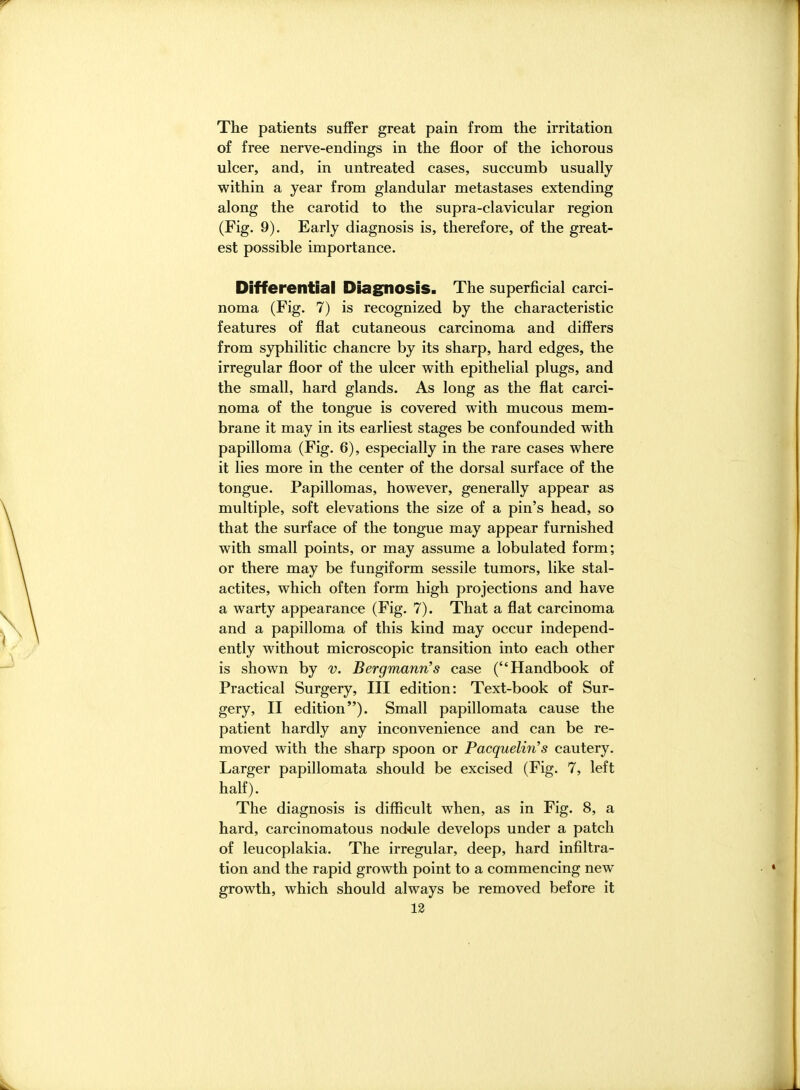 The patients suffer great pain from the irritation of free nerve-endings in the floor of the ichorous ulcer, and, in untreated cases, succumb usually within a year from glandular metastases extending along the carotid to the supra-clavicular region (Fig. 9). Early diagnosis is, therefore, of the great- est possible importance. Differential Diagnosis. The superficial carci- noma (Fig. 7) is recognized by the characteristic features of flat cutaneous carcinoma and differs from syphilitic chancre by its sharp, hard edges, the irregular floor of the ulcer with epithelial plugs, and the small, hard glands. As long as the flat carci- noma of the tongue is covered with mucous mem- brane it may in its earliest stages be confounded with papilloma (Fig. 6), especially in the rare cases where it lies more in the center of the dorsal surface of the tongue. Papillomas, however, generally appear as multiple, soft elevations the size of a pin's head, so that the surface of the tongue may appear furnished with small points, or may assume a lobulated form; or there may be fungiform sessile tumors, like stal- actites, which often form high projections and have a warty appearance (Fig. 7). That a flat carcinoma and a papilloma of this kind may occur independ- ently without microscopic transition into each other is shown by v. Bergmann's case (Handbook of Practical Surgery, III edition: Text-book of Sur- gery, II edition). Small papillomata cause the patient hardly any inconvenience and can be re- moved with the sharp spoon or Pacquelin's cautery. Larger papillomata should be excised (Fig. 7, left half). The diagnosis is difficult when, as in Fig. 8, a hard, carcinomatous nod-ule develops under a patch of leucoplakia. The irregular, deep, hard infiltra- tion and the rapid growth point to a commencing new growth, which should always be removed before it