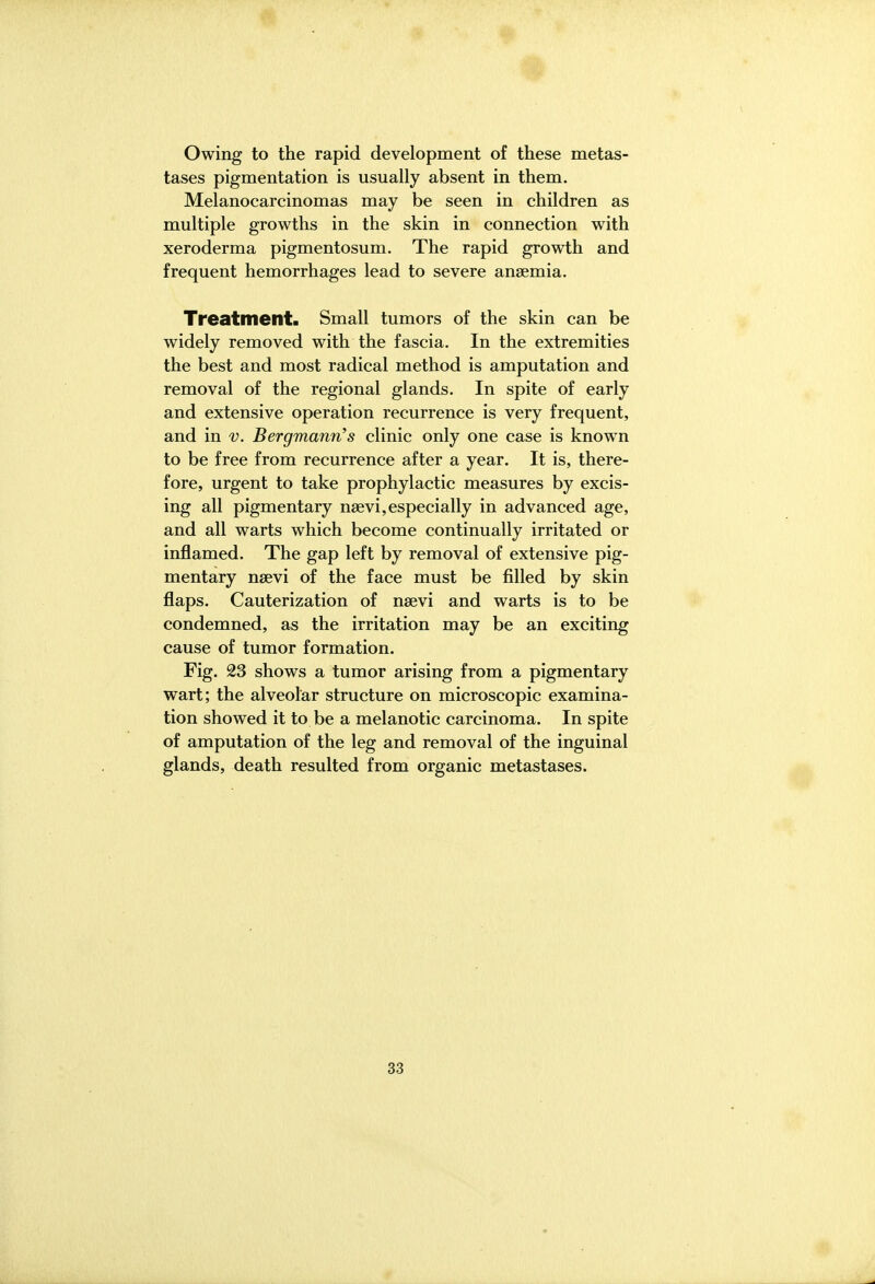 Owing to the rapid development of these metas- tases pigmentation is usually absent in them. Melanoeareinomas may be seen in children as multiple growths in the skin in connection with xeroderma pigmentosum. The rapid growth and frequent hemorrhages lead to severe anaemia. Treatment. Small tumors of the skin can be widely removed with the fascia. In the extremities the best and most radical method is amputation and removal of the regional glands. In spite of early and extensive operation recurrence is very frequent, and in v. Bergmann's clinic only one case is known to be free from recurrence after a year. It is, there- fore, urgent to take prophylactic measures by excis- ing all pigmentary nsevi,especially in advanced age, and all warts which become continually irritated or inflamed. The gap left by removal of extensive pig- mentary nsevi of the face must be filled by skin flaps. Cauterization of nsevi and warts is to be condemned, as the irritation may be an exciting cause of tumor formation. Fig. 23 shows a tumor arising from a pigmentary wart; the alveolar structure on microscopic examina- tion showed it to be a melanotic carcinoma. In spite of amputation of the leg and removal of the inguinal glands, death resulted from organic metastases.