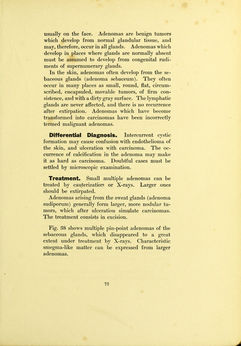 usually on the face. Adenomas are benign tumors which develop from normal glandular tissue, and may, therefore, occur in all glands. Adenomas which develop in places where glands are normally absent must be assumed to develop from congenital rudi- ments of supernumerary glands. In the skin, adenomas often develop from the se- baceous glands (adenoma sebaceum). They often occur in many places as small, round, flat, circum- scribed, encapsuled, movable tumors, of firm con- sistence, and with a dirty gray surface. The lymphatic glands are never affected, and there is no recurrence after extirpation. Adenomas which have become transformed into carcinomas have been incorrectly termed malignant adenomas. Differential Diagnosis. Intercurrent cystic formation may cause confusion with endothelioma of the skin, and ulceration with carcinoma. The oc- currence of calcification in the adenoma may make it as hard as carcinoma. Doubtful cases must be settled by microscopic examination. Treatment. Small multiple adenomas can be treated by cauterization or X-rays. Larger ones should be extirpated. Adenomas arising from the sweat glands (adenoma sudiporum) generally form larger, more nodular tu- mors, which after ulceration simulate carcinomas. The treatment consists in excision. Fig. 38 shows multiple pin-point adenomas of the sebaceous glands, which disappeared to a great extent under treatment by X-rays, Characteristic smegma-like matter can be expressed from larger adenomas.