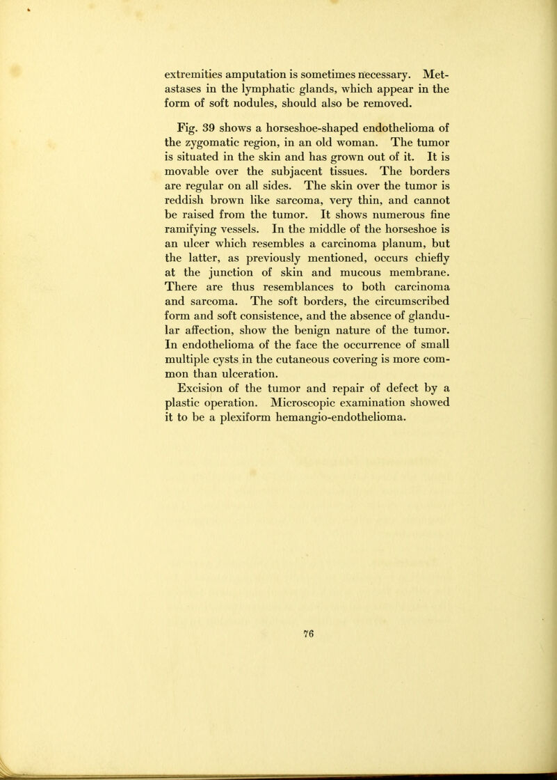 extremities amputation is sometimes necessary. Met- astases in the lymphatic glands, which appear in the form of soft nodules, should also be removed. Fig. 39 shows a horseshoe-shaped endothelioma of the zygomatic region, in an old woman. The tumor is situated in the skin and has grown out of it. It is movable over the subjacent tissues. The borders are regular on all sides. The skin over the tumor is reddish brown like sarcoma, very thin, and cannot be raised from the tumor. It shows numerous fine ramifying vessels. In the middle of the horseshoe is an ulcer which resembles a carcinoma planum, but the latter, as previously mentioned, occurs chiefly at the junction of skin and mucous membrane. There are thus resemblances to both carcinoma and sarcoma. The soft borders, the circumscribed form and soft consistence, and the absence of glandu- lar affection, show the benign nature of the tumor. In endothelioma of the face the occurrence of small multiple cysts in the cutaneous covering is more com- mon than ulceration. Excision of the tumor and repair of defect by a plastic operation. Microscopic examination showed it to be a plexiform hemangio-endothelioma.