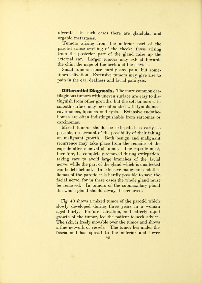 ulcerate. In such cases there are glandular and organic metastases. Tumors arising from the anterior part of the parotid cause swelling of the cheek; those arising from the posterior part of the gland raise up the external ear. Larger tumors may extend towards the chin, the nape of the neck and the clavicle. Small tumors cause hardly any pain, but some- times salivation. Extensive tumors may give rise to pain in the ear, deafness and facial paralysis. Differential Diagnosis. The more common car- tilaginous tumors with uneven surface are easy to dis- tinguish from other growths, but the soft tumors with smooth surface may be confounded with lymphomas, cavernomas, lipomas and cysts. Extensive endothe- liomas are often indistinguishable from sarcomas or carcinomas. Mixed tumors should be extirpated as early as possible, on account of the possibility of their taking on malignant growth. Both benign and malignant recurrence may take place from the remains of the capsule after removal of tumor. The capsule must, therefore, be completely removed during extirpation, taking care to avoid large branches of the facial nerve, while the part of the gland which is unaffected can be left behind. In extensive malignant endothe- liomas of the parotid it is hardly possible to save the facial nerve, for in these cases the whole gland must be removed. In tumors of the submaxillary gland the whole gland should always be removed. Fig. 40 shows a mixed tumor of the parotid which slowly developed during three years in a woman aged thirty. Profuse salivation, and latterly rapid growth of the tumor, led the patient to seek advice. The skin is freely movable over the tumor and shows a fine network of vessels. The tumor lies under the fascia and has spread to the anterior and lower