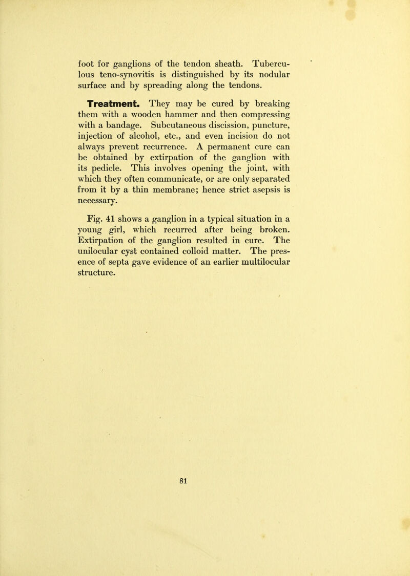 foot for ganglions of the tendon sheath. Tubercu- lous teno-synovitis is distinguished by its nodular surface and by spreading along the tendons. Treatment. They may be cured by breaking them with a wooden hammer and then compressing with a bandage. Subcutaneous discission, puncture, injection of alcohol, etc., and even incision do not always prevent recurrence. A permanent cure can be obtained by extirpation of the ganglion with its pedicle. This involves opening the joint, with which they often communicate, or are only separated from it by a thin membrane; hence strict asepsis is necessary. Fig. 41 shows a ganglion in a typical situation in a young girl, which recurred after being broken. Extirpation of the ganglion resulted in cure. The unilocular cyst contained colloid matter. The pres- ence of septa gave evidence of an earlier multilocular structure.