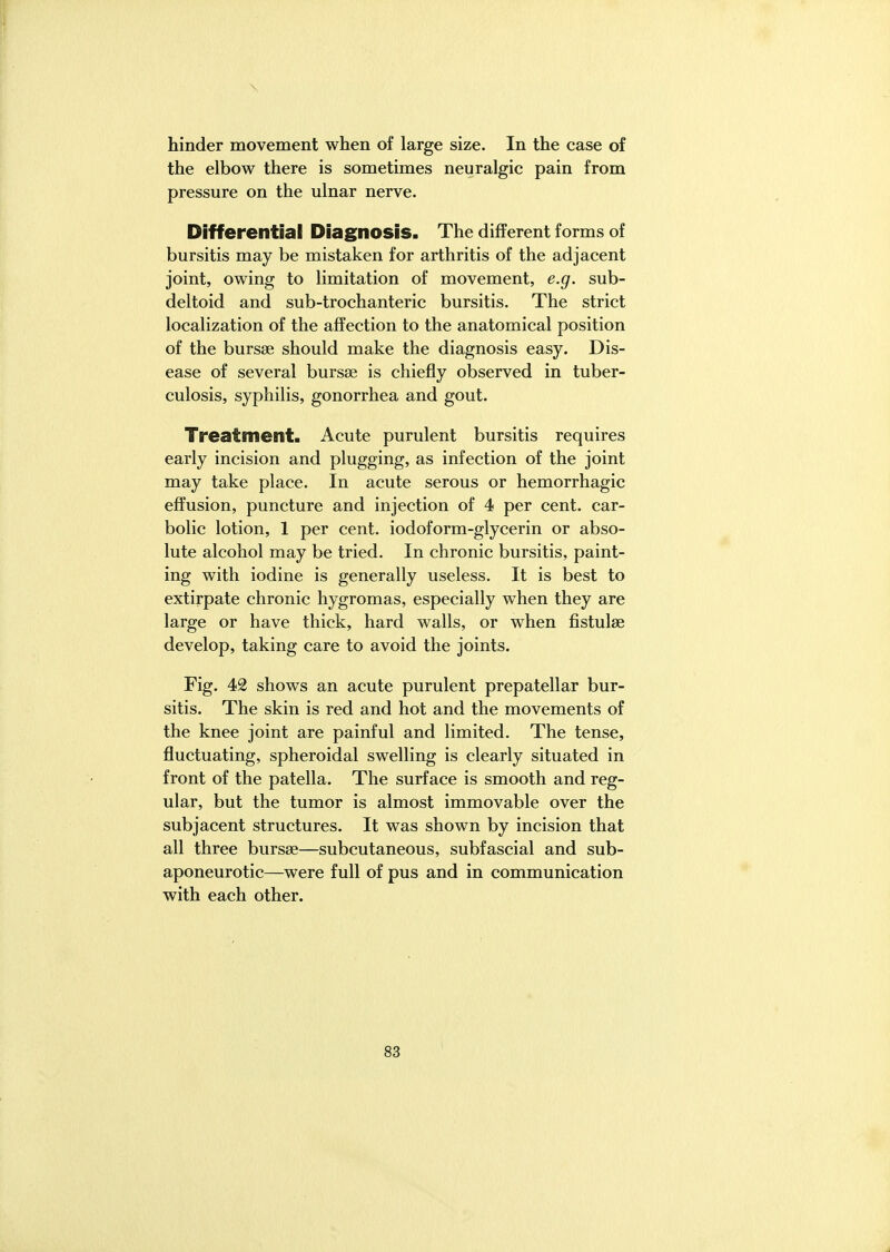 \ hinder movement when of large size. In the case of the elbow there is sometimes neuralgic pain from pressure on the ulnar nerve. Differential Diagnosis. The different forms of bursitis may be mistaken for arthritis of the adjacent joint, owing to limitation of movement, e.g. sub- deltoid and sub-trochanteric bursitis. The strict localization of the affection to the anatomical position of the bursse should make the diagnosis easy. Dis- ease of several bursse is chiefly observed in tuber- culosis, syphilis, gonorrhea and gout. Treatment. Acute purulent bursitis requires early incision and plugging, as infection of the joint may take place. In acute serous or hemorrhagic effusion, puncture and injection of 4 per cent, car- bolic lotion, 1 per cent, iodoform-glycerin or abso- lute alcohol may be tried. In chronic bursitis, paint- ing with iodine is generally useless. It is best to extirpate chronic hygromas, especially when they are large or have thick, hard walls, or when fistulse develop, taking care to avoid the joints. Fig. 42 shows an acute purulent prepatellar bur- sitis. The skin is red and hot and the movements of the knee joint are painful and limited. The tense, fluctuating, spheroidal swelling is clearly situated in front of the patella. The surface is smooth and reg- ular, but the tumor is almost immovable over the subjacent structures. It was shown by incision that all three bursse—subcutaneous, subfascial and sub- aponeurotic—were full of pus and in communication with each other.