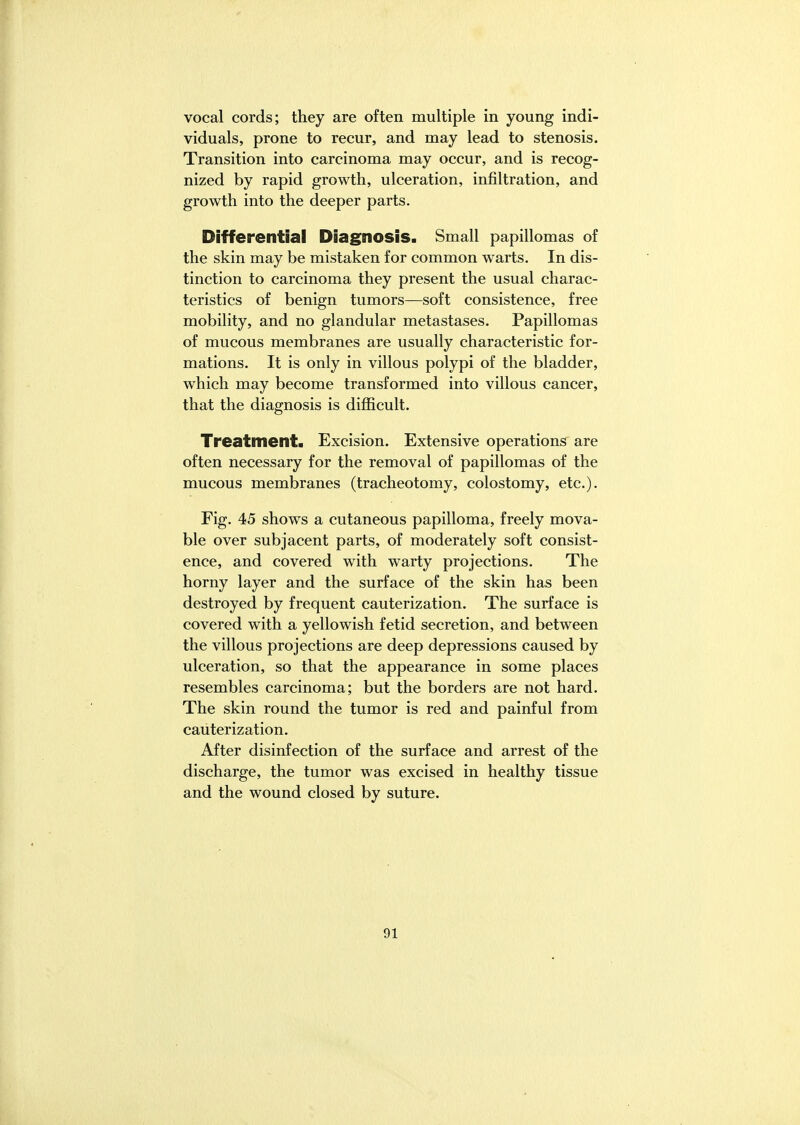 vocal cords; they are often multiple in young indi- viduals, prone to recur, and may lead to stenosis. Transition into carcinoma may occur, and is recog- nized by rapid growth, ulceration, infiltration, and growth into the deeper parts. Differential Diagnosis. Small papillomas of the skin may be mistaken for common warts. In dis- tinction to carcinoma they present the usual charac- teristics of benign tumors—soft consistence, free mobility, and no glandular metastases. Papillomas of mucous membranes are usually characteristic for- mations. It is only in villous polypi of the bladder, which may become transformed into villous cancer, that the diagnosis is difficult. Treatment. Excision. Extensive operations are often necessary for the removal of papillomas of the mucous membranes (tracheotomy, colostomy, etc.). Fig. 45 shows a cutaneous papilloma, freely mova- ble over subjacent parts, of moderately soft consist- ence, and covered with warty projections. The horny layer and the surface of the skin has been destroyed by frequent cauterization. The surface is covered with a yellowish fetid secretion, and between the villous projections are deep depressions caused by ulceration, so that the appearance in some places resembles carcinoma; but the borders are not hard. The skin round the tumor is red and painful from cauterization. After disinfection of the surface and arrest of the discharge, the tumor was excised in healthy tissue and the wound closed by suture. 91