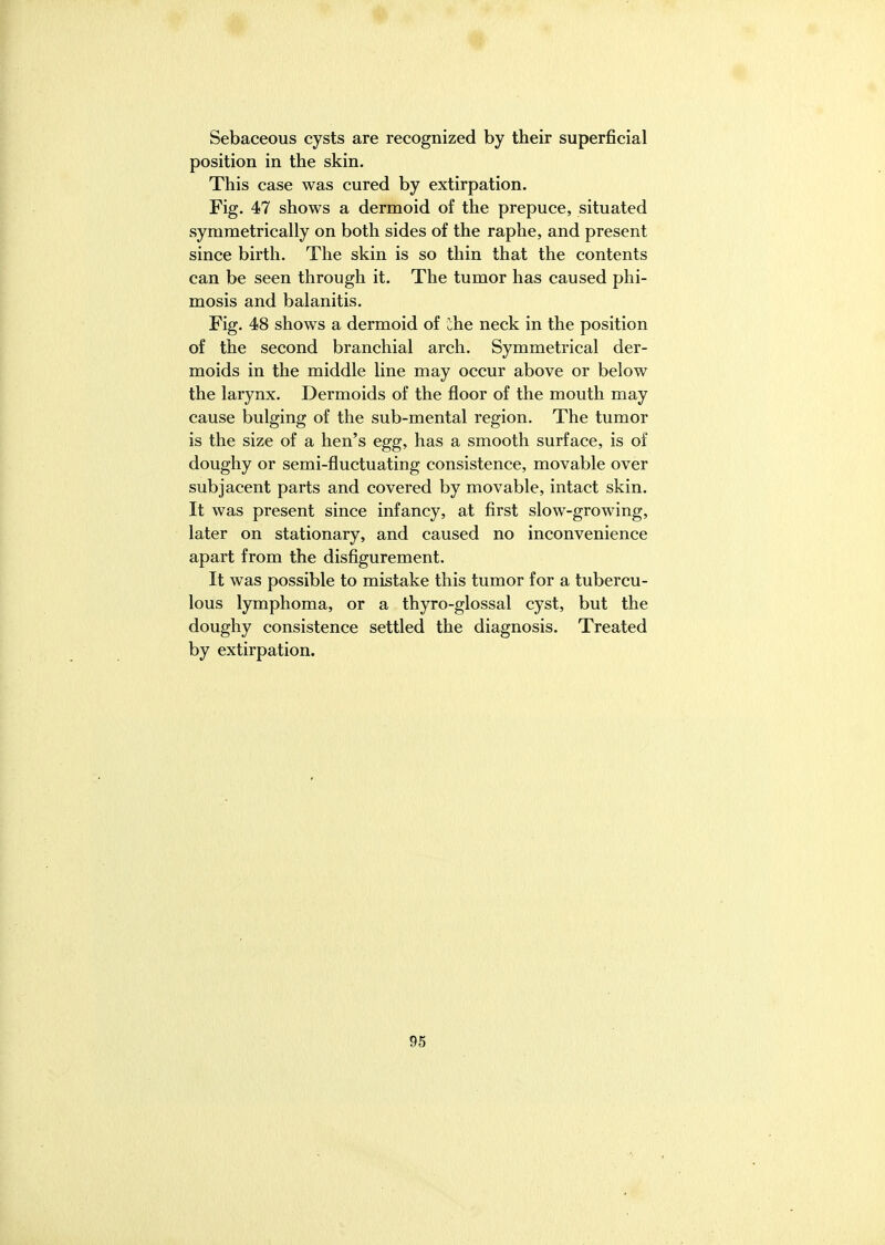 Sebaceous cysts are recognized by their superficial position in the skin. This case was cured by extirpation. Fig. 47 shows a dermoid of the prepuce, situated symmetrically on both sides of the raphe, and present since birth. The skin is so thin that the contents can be seen through it. The tumor has caused phi- mosis and balanitis. Fig. 48 shows a dermoid of ihe neck in the position of the second branchial arch. Symmetrical der- moids in the middle line may occur above or below the larynx. Dermoids of the floor of the mouth may cause bulging of the sub-mental region. The tumor is the size of a hen's egg, has a smooth surface, is of doughy or semi-fluctuating consistence, movable over subjacent parts and covered by movable, intact skin. It was present since infancy, at first slow-growing, later on stationary, and caused no inconvenience apart from the disfigurement. It was possible to mistake this tumor for a tubercu- lous lymphoma, or a thyro-glossal cyst, but the doughy consistence settled the diagnosis. Treated by extirpation.