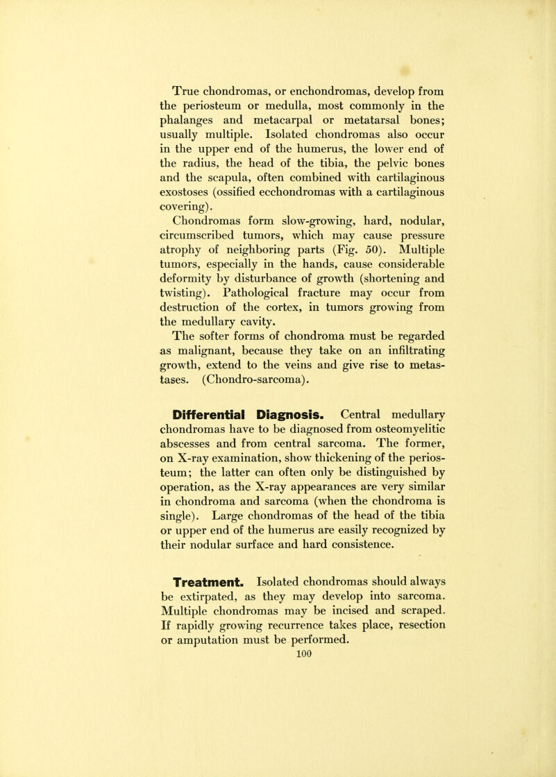 True chondromas, or enchondromas, develop from the periosteum or medulla, most commonly in the phalanges and metacarpal or metatarsal bones; usually multiple. Isolated chondromas also occur in the upper end of the humerus, the lower end of the radius, the head of the tibia, the pelvic bones and the scapula, often combined with cartilaginous exostoses (ossified ecchondromas with a cartilaginous covering). Chondromas form slow-growing, hard, nodular, circumscribed tumors, which may cause pressure atrophy of neighboring parts (Fig. 50). Multiple tumors, especially in the hands, cause considerable deformity by disturbance of growth (shortening and twisting). Pathological fracture may occur from destruction of the cortex, in tumors growing from the medullary cavity. The softer forms of chondroma must be regarded as malignant, because they take on an infiltrating growth, extend to the veins and give rise to metas- tases. (Chondro-sarcoma). Differential Diagnosis. Central medullary chondromas have to be diagnosed from osteomyelitic abscesses and from central sarcoma. The former, on X-ray examination, show thickening of the perios- teum; the latter can often only be distinguished by operation, as the X-ray appearances are very similar in chondroma and sarcoma (when the chondroma is single). Large chondromas of the head of the tibia or upper end of the humerus are easily recognized by their nodular surface and hard consistence. Treatment. Isolated chondromas should always be extirpated, as they may develop into sarcoma. Multiple chondromas may be incised and scraped. If rapidly growing recurrence takes place, resection or amputation must be performed.