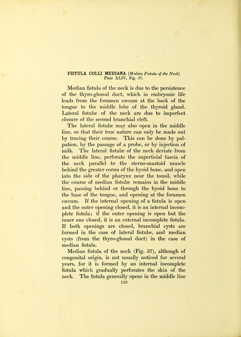 FISTULA COLLI MEDIANA (Median Fistula of the Neck) Plate XLIV, Fig. 57. Median fistula of the neck is due to the persistence of the thyro-glossal duct, which in embryonic Hfe leads from the foramen caecum at the back of the tongue to the middle lobe of the thyroid gland. Lateral fistulse of the neck are due to imperfect closure of the second branchial cleft. The lateral fistulse may also open in the middle line, so that their true nature can only be made out by tracing their course. This can be done by pal- pation, by the passage of a probe, or by injection of milk. The lateral fistulse of the neck deviate from the middle line, perforate the superficial fascia of the neck parallel to the sterno-mastoid muscle behind the greater cornu of the hyoid bone, and open into the side of the pharynx near the tonsil, while the course of median fistulse remains in the middle line, passing behind or through the hyoid bone to the base of the tongue, and opening at the foramen csecum. If the internal opening of a fistula is open and the outer opening closed, it is an internal incom- plete fistula; if the outer opening is open but the inner one closed, it is an external incomplete fistula. If both openings are closed, branchial cysts are formed in the case of lateral fistulse, and median cysts (from the thyro-glossal duct) in the case of median fistula. Median fistula of the neck (Fig. 57), although of congenital origin, is not usually noticed for several years, for it is formed by an internal incomplete fistula which gradually perforates the skin of the neck. The fistula generally opens in the middle line