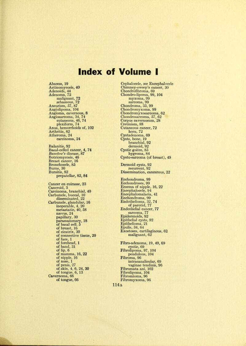 Index of Volume I Abscess, 19 Actinomycosis, 40 Adenoids, 44 Adenoma, 72 malignant, 72 sebaceous, 72 Aneurism, 57, 87 Angiolipoma, 104 Angioma, cavernous, 8 Angiosarcoma, 34, 74 cutaneous, 46, 74 plexiform, 74 Anus, hemorrhoids of, 102 Arthritis, 82 Atheroma, 24 carcinoma, 24 Balanitis, 92 Basal-celled cancer, 4, 74 Basedow's disease, 87 Botriomycosis, 46 Breast cancer, 16 Bronchocele, 85 Burns, 30 Bursitis, 82 prepatellar, 82, 84 Cancer en cuirasse, 23 Cancroid, 3 Carcinoma, branchial, 40 Carbuncle, buccal, 10 disseminated, 22 Carbuncle, glandular, 16 inoperable, 4, 20 metastatic, 40, 58 nsevus, 24 papillary, 30 paramammary, 18 of basal cell, 5 of breast, 16 of cicatrix, 30 of connective tissue, 20 of face, 1 of forehead, 1 of hand, 31 of lip, 6 of mamma, 16, 22 of nipple, 16 of nose, 1 of penis, 27 of skin, 4, 6, 24, 30 of tongue, 6, 13 Cavernoma, 66 of tongue, 66 Cephalocele, see Encephalocele Chimney-sweep's cancer, 30 Chondrofibroma, 69 Chondro-iipoma, 99, 104 myxoma, 99 sarcoma, 99 Chondroma, 35, 99 Chondromyxoma, 99 Chondromyxosarcoma, 62 Chondrosarcoma, 57, 62 Corpus cavernosum, 28 Cretinism, 88 Cutaneous cancer, 72 horn, 72 Cystadenoma, 69 Cysts, bone, 19 branchial, 92 dermoid, 92 Cystic goitre, 85 hygroma, 84 Cysto-sarcoma (of breast), 49 Dermoid cysts, 92 recurrent, 92 Dissemination, cancerous, 22 Ecchondroma, 99 Ecchondroses, 99 Eczema of nipple, 16, 22 Encephalocele, 94 Encephalomalacia, 41 Enchondroma, 99 Endothelioma, 32, 74 of parotid, 77 Endothelial cancer, 77 sarcoma, 77 Epidermoids, 92 Epithelial cysts, 92 Epithelioma, 21 Epulis, 34, 64 Exostoses, cartilaginous, 62 malignant, 62 Fibro-adenoma, 19, 49, 69 cystic, 69 Fibrolipoma, 97, 104 pendulous, 104 Fibroma, 96 intracanalicular, 69 vaginae tendinis, 96 Fibromata ani, 102 Fibrolipoma, 104 Fibromioma, 96 Fibromyxoma, 96