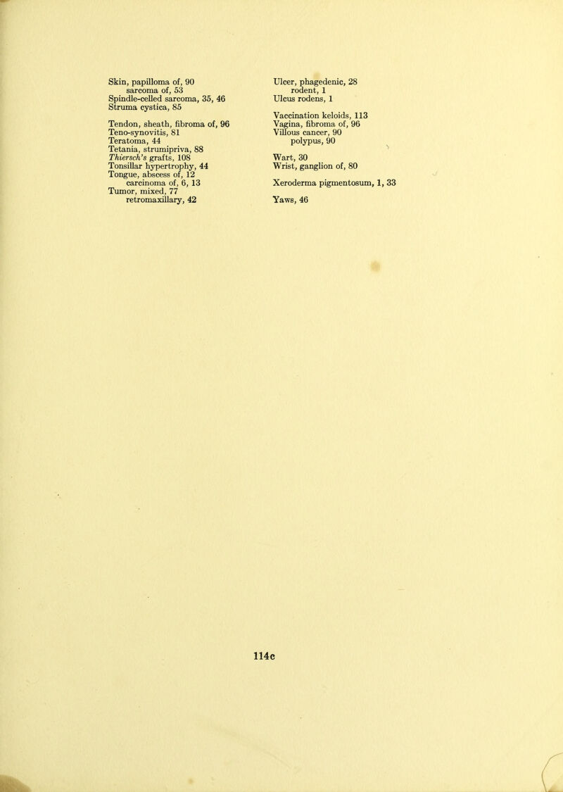 Skin, papilloma of, 90 sarcoma of, 53 Spindle-celled sarcoma, 35, 46 Struma cystica, 85 Tendon, sheath, fibroma of, 96 Teno-synovitis, 81 Teratoma, 44 Tetania, strumipriva, 88 Thiersch's grafts, 108 Tonsillar hypertrophy, 44 Tongue, abscess of, 12 carcinoma of, 6, 13 Tumor, mixed, 77 retromaxillary, 42 Ulcer, phagedenic, 28 rodent, 1 Ulcus rodens, 1 Vaccination keloids, 113 Vagina, fibroma of, 96 Villous cancer, 90 polypus, 90 ^ Wart, 30 Wrist, ganglion of, 80 Xeroderma pigmentosum, 1, 33 Yaws, 46