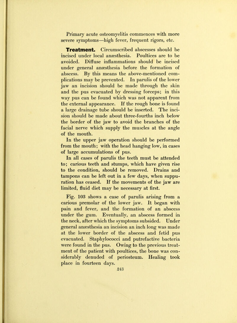 Primary acute osteomyelitis commences with more severe symptoms—high fever, frequent rigors, etc. Treatment. Circumscribed abscesses should be incised under local anaesthesia. Poultices are to be avoided. Diffuse inflammations should be incised under general anaesthesia before the formation of abscess. By this means the above-mentioned com- plications may be prevented. In parulis of the lower jaw an incision should be made through the skin and the pus evacuated by dressing forceps; in this way pus can be found which was not apparent from the external appearance. If the rough bone is found a large drainage tube should be inserted. The inci- sion should be made about three-fourths inch below the border of the jaw to avoid the branches of the facial nerve which supply the muscles at the angle of the mouth. In the upper jaw operation should be performed from the mouth; with the head hanging low, in cases of large accumulations of pus. In all cases of parulis the teeth must be attended to; carious teeth and stumps, which have given rise to the condition, should be removed. Drains and tampons can be left out in a few days, when suppu- ration has ceased. If the movements of the jaw are limited, fluid diet may be necessary at first. Fig. 103 shows a case of parulis arising from a carious premolar of the lower jaw. It began with pain and fever, and the formation of an abscess under the gum. Eventually, an abscess formed in the neck, after which the symptoms subsided. Under general anaesthesia an incision an inch long was made at the lower border of the abscess and fetid pus evacuated. Staphylococci and putrefactive bacteria were found in the pus. Owing to the previous treat- ment of the patient with poultices, the bone was con- siderably denuded of periosteum. Healing took place in fourteen days. 24:3
