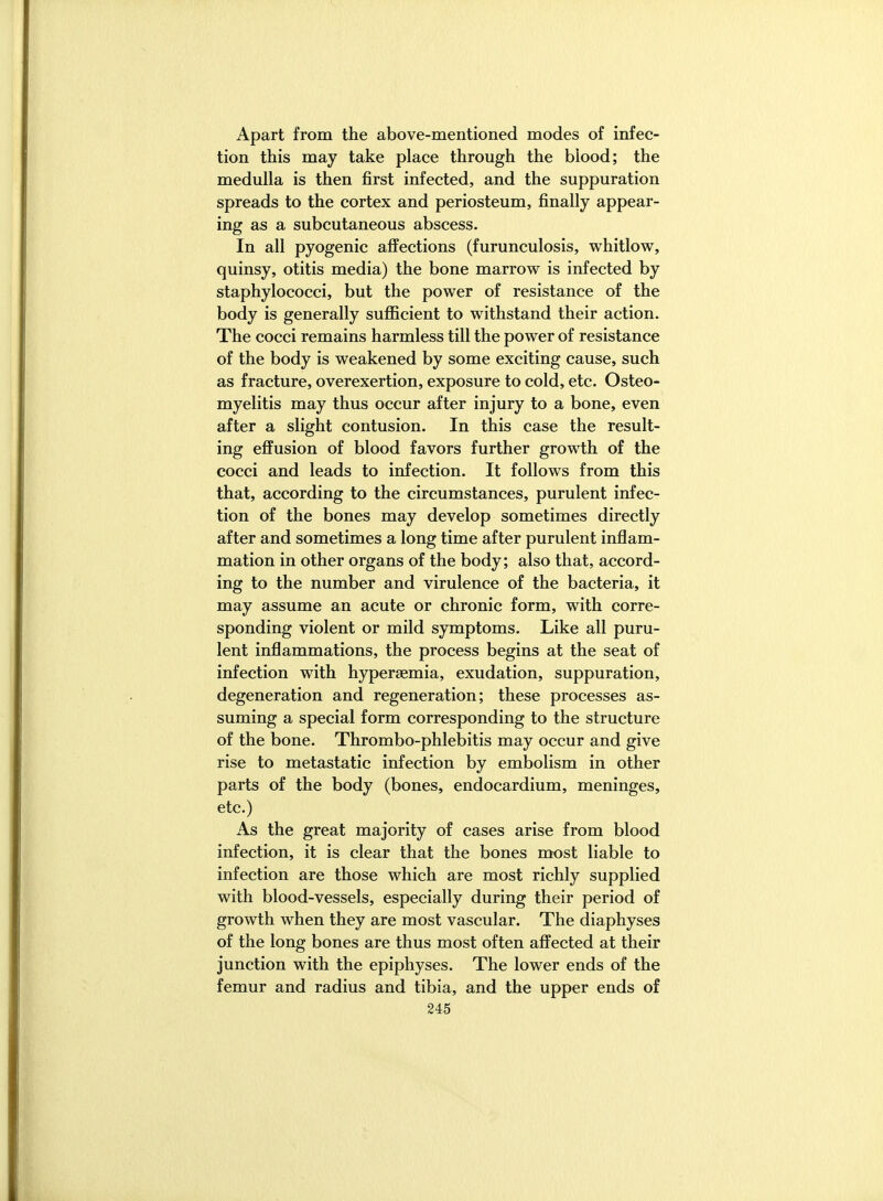 Apart from the above-mentioned modes of infec- tion this may take place through the blood; the medulla is then first infected, and the suppuration spreads to the cortex and periosteum, finally appear- ing as a subcutaneous abscess. In all pyogenic affections (furunculosis, whitlow, quinsy, otitis media) the bone marrow is infected by staphylococci, but the power of resistance of the body is generally suflficient to withstand their action. The cocci remains harmless till the power of resistance of the body is weakened by some exciting cause, such as fracture, overexertion, exposure to cold, etc. Osteo- myelitis may thus occur after injury to a bone, even after a slight contusion. In this case the result- ing effusion of blood favors further growth of the cocci and leads to infection. It follows from this that, according to the circumstances, purulent infec- tion of the bones may develop sometimes directly after and sometimes a long time after purulent inflam- mation in other organs of the body; also that, accord- ing to the number and virulence of the bacteria, it may assume an acute or chronic form, with corre- sponding violent or mild symptoms. Like all puru- lent inflammations, the process begins at the seat of infection with hypersemia, exudation, suppuration, degeneration and regeneration; these processes as- suming a special form corresponding to the structure of the bone. Thrombo-phlebitis may occur and give rise to metastatic infection by embolism in other parts of the body (bones, endocardium, meninges, etc.) As the great majority of cases arise from blood infection, it is clear that the bones most liable to infection are those which are most richly supplied with blood-vessels, especially during their period of growth when they are most vascular. The diaphyses of the long bones are thus most often affected at their junction with the epiphyses. The lower ends of the femur and radius and tibia, and the upper ends of