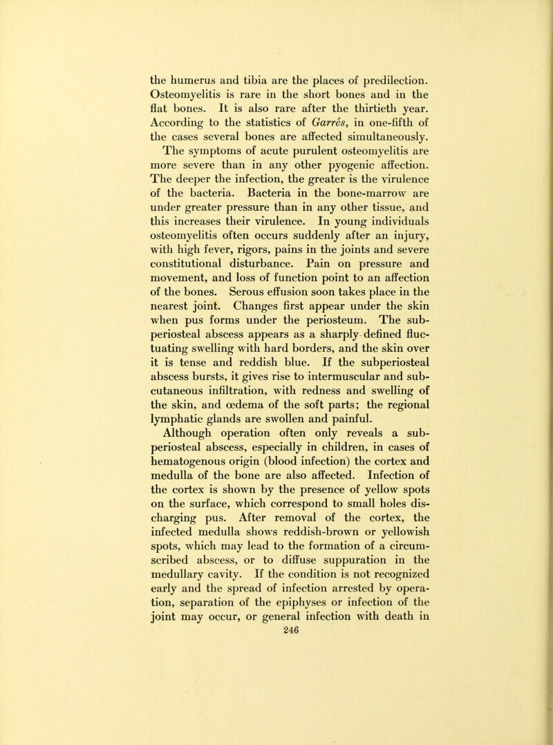 the humerus and tibia are the places of predilection. Osteomyelitis is rare in the short bones and in the flat bones. It is also rare after the thirtieth year. According to the statistics of Garres, in one-fifth of the cases several bones are affected simultaneously. The symptoms of acute purulent osteomyelitis are more severe than in any other pyogenic affection. The deeper the infection, the greater is the virulence of the bacteria. Bacteria in the bone-marrow are under greater pressure than in any other tissue, and this increases their virulence. In young individuals osteomyelitis often occurs suddenly after an injury, with high fever, rigors, pains in the joints and severe constitutional disturbance. Pain on pressure and movement, and loss of function point to an affection of the bones. Serous effusion soon takes place in the nearest joint. Changes first appear under the skin when pus forms under the periosteum. The sub- periosteal abscess appears as a sharply defined fluc- tuating swelling with hard borders, and the skin over it is tense and reddish blue. If the subperiosteal abscess bursts, it gives rise to intermuscular and sub- cutaneous infiltration, with redness and swelling of the skin, and oedema of the soft parts; the regional lymphatic glands are swollen and painful. Although operation often only reveals a sub- periosteal abscess, especially in children, in cases of hematogenous origin (blood infection) the cortex and medulla of the bone are also affected. Infection of the cortex is shown by the presence of yellow spots on the surface, which correspond to small holes dis- charging pus. After removal of the cortex, the infected medulla shows reddish-brown or yellowish spots, which may lead to the formation of a circum- scribed abscess, or to diffuse suppuration in the medullary cavity. If the condition is not recognized early and the spread of infection arrested by opera- tion, separation of the epiphyses or infection of the joint may occur, or general infection with death in