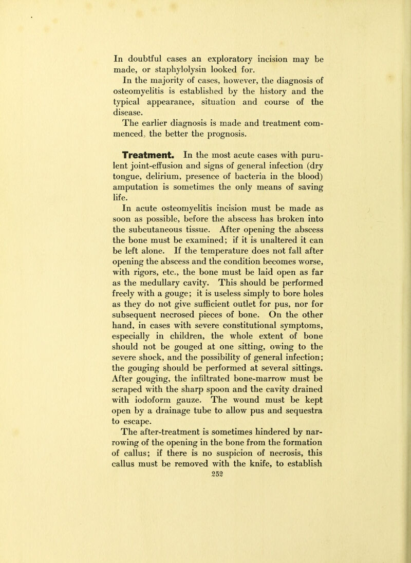 In doubtful cases an exploratory incision may be made, or staphylolysin looked for. In the majority of cases, however, the diagnosis of osteomyelitis is established by the history and the typical appearance, situation and course of the disease. The earlier diagnosis is made and treatment com- menced, the better the prognosis. Treatment. In the most acute cases with puru- lent joint-effusion and signs of general infection (dry tongue, delirium, presence of bacteria in the blood) amputation is sometimes the only means of saving life. In acute osteomyelitis incision must be made as soon as possible, before the abscess has broken into the subcutaneous tissue. After opening the abscess the bone must be examined; if it is unaltered it can be left alone. If the temperature does not fall after opening the abscess and the condition becomes worse, with rigors, etc., the bone must be laid open as far as the medullary cavity. This should be performed freely with a gouge; it is useless simply to bore holes as they do not give sufficient outlet for pus, nor for subsequent necrosed pieces of bone. On the other hand, in cases with severe constitutional symptoms, especially in children, the whole extent of bone should not be gouged at one sitting, owing to the severe shock, and the possibility of general infection; the gouging should be performed at several sittings. After gouging, the infiltrated bone-marrow must be scraped with the sharp spoon and the cavity drained with iodoform gauze. The wound must be kept open by a drainage tube to allow pus and sequestra to escape. The after-treatment is sometimes hindered by nar- rowing of the opening in the bone from the formation of callus; if there is no suspicion of necrosis, this callus must be removed with the knife, to establish
