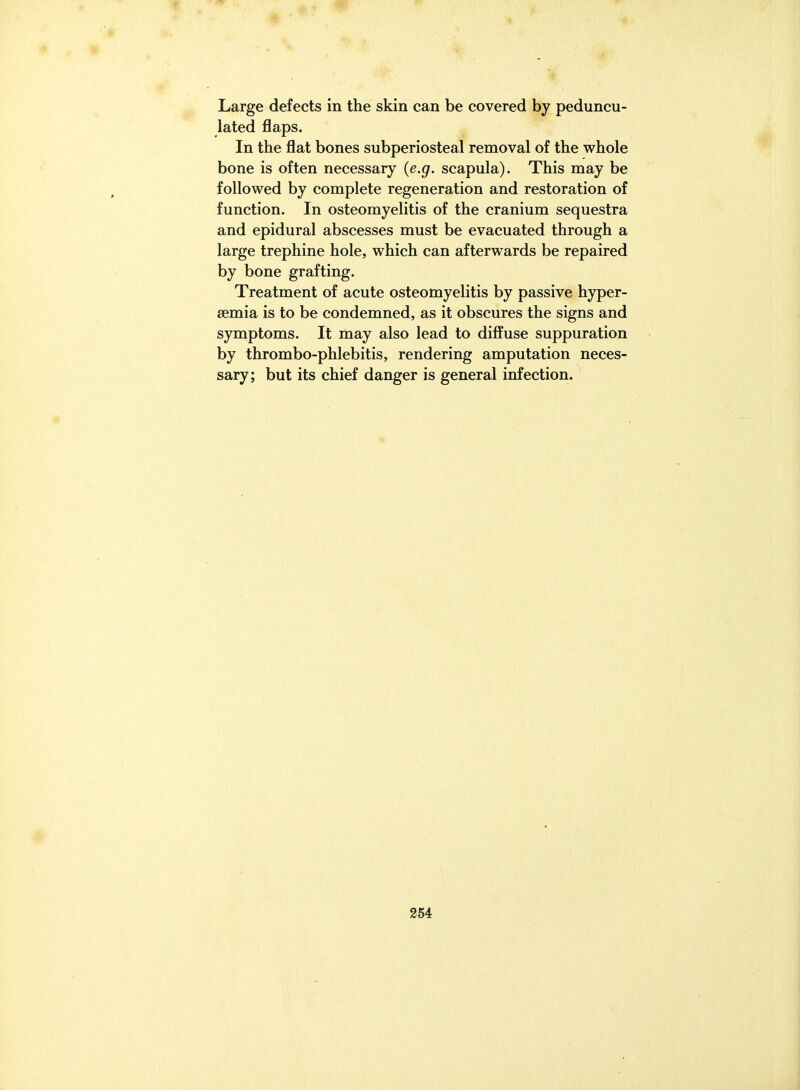 Large defects in the skin can be covered by peduncu- lated flaps. In the flat bones subperiosteal removal of the whole bone is often necessary {e.g. scapula). This may be followed by complete regeneration and restoration of function. In osteomyelitis of the cranium sequestra and epidural abscesses must be evacuated through a large trephine hole, which can afterwards be repaired by bone grafting. Treatment of acute osteomyelitis by passive hyper- semia is to be condemned, as it obscures the signs and symptoms. It may also lead to diffuse suppuration by thrombo-phlebitis, rendering amputation neces- sary; but its chief danger is general infection.