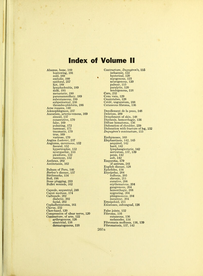 Index of Volume II Abscess, bone, 189 burrowing, 191 cold, 189 embolic, 190 epidural, 257 hot, 189 lymphadenitis, 189 milk, 193 metastatic, 190 paramammillary, 189 subcutaneous, 189 subperiosteal, 256 thrombo-phlebitis, 186 Acne rosacea, 140 Adenophlegmon, 237 Aneurism, arterio-venous, 169 cirsoid, 137 consecutive, 170 false, 169 pulsating, 172 racemose, 171 traumatic, 170 true, 169 varicose, 170 Angina Ludovici, 237 Angioma, cavernous, 152 fissural, 152 hypertrophic, 152 neuropathic, 153 plexiform, 152 racemose, 152 Anthrax, 202 Antitetanin, 162 Balsam of Peru, 146 Barlow's disease, 157 Birthmarks, 134 Boil, 196 Bone plugging, 253 Bullet wounds, 162 Capsule, sequestra], 248 Caput medusae, 174 Carbuncle; 202 diabetic, 202 facial, 202 Cephalhematoma, 161 Clavus, 232 Claw-hand, 120 Compression of ulnar nerve, 120 Contracture, of arm, 122 arthrogenous, 126 cicatricial, 116 dermatogenous, 118 Contracture, Dupuytren's, 116 ischaemic, 122 hysterical, 120 myogenous, 123 neurogenous, 120 palmar, 115 paralytic, 120 tendogenous, 118 Corn, 232 Coxa vara, 129 Craniotabes, 128 Crede, unguentum, 188 Cutaneous fibroma, 136 Decollement de la peau, 148 Delirium, 209 Detachment of skin, 148 Diathesis, hemorrhagic, 156 Diffuse hematoma, 156 Dislocation of shoulder, 259 Dislocation with fracture of leg, 132 Dupuytren's contracture, 115 Ecchymoses, 160 Elephantiasis, 142, 145 acquired, 142 hard, 142 lymphangiectatic, 142 nervorum, 137, 139 penis, 142 soft, 142 Empyeiiia, 179 of antrum, 241 English disease, 128 Ephelides, 134 Erysipelas, 204 bulbous, 205 chronic, 211 curative, 206 erythematous, 204 gangrenous, 204 hemorrhagic, 208 migrating, 204 phlegmonous, 204 recurrent, 204 Erysipeloid, 211 Exostoses, subungual, 126 False joints, 132 Fibroma, 116 cutaneous, 136 melanodes, 134 Fibromata mollusca, 136, 139 Fibromatosis, 137, 142 a