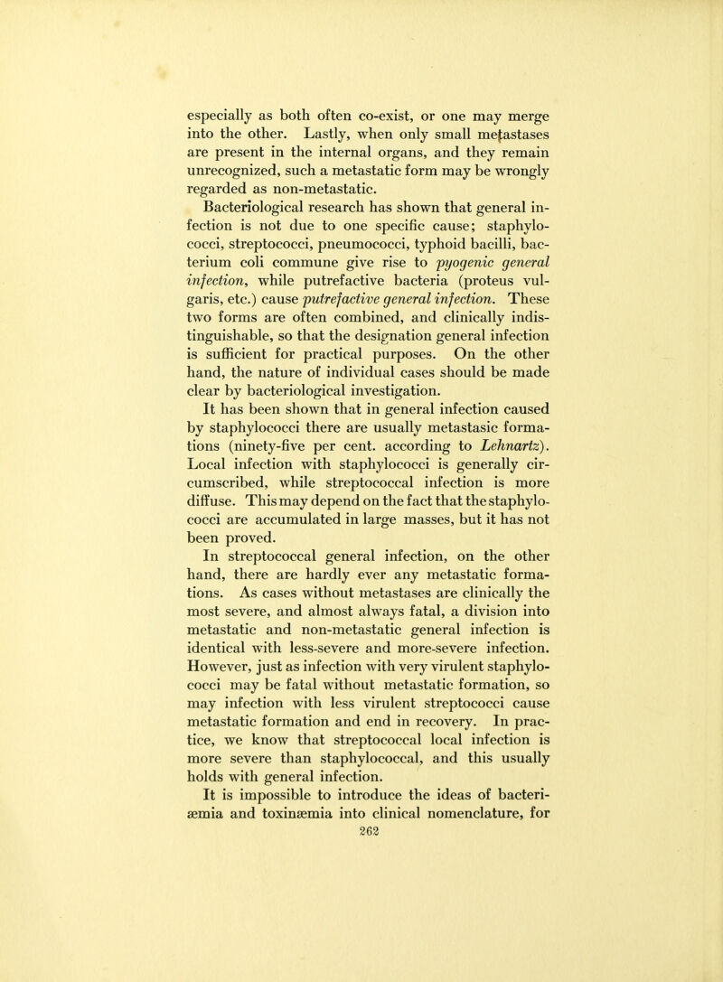 especially as both often co-exist, or one may merge into the other. Lastly, when only small metastases are present in the internal organs, and they remain unrecognized, such a metastatic form may be wrongly regarded as non-metastatic. Bacteriological research has shown that general in- fection is not due to one specific cause; staphylo- cocci, streptococci, pneumococci, typhoid bacilli, bac- terium coli commune give rise to 'pyogenic general injection, while putrefactive bacteria (proteus vul- garis, etc.) cause putrefactive general infection. These two forms are often combined, and clinically indis- tinguishable, so that the designation general infection is suflScient for practical purposes. On the other hand, the nature of individual cases should be made clear by bacteriological investigation. It has been shown that in general infection caused by staphylococci there are usually metastasic forma- tions (ninety-five per cent, according to Lehnartz). Local infection with staphylococci is generally cir- cumscribed, while streptococcal infection is more diffuse. This may depend on the fact that the staphylo- cocci are accumulated in large masses, but it has not been proved. In streptococcal general infection, on the other hand, there are hardly ever any metastatic forma- tions. As cases without metastases are clinically the most severe, and almost always fatal, a division into metastatic and non-metastatic general infection is identical with less-severe and more-severe infection. However, just as infection with very virulent staphylo- cocci may be fatal without metastatic formation, so may infection with less virulent streptococci cause metastatic formation and end in recovery. In prac- tice, we know that streptococcal local infection is more severe than staphylococcal, and this usually holds with general infection. It is impossible to introduce the ideas of bacteri- semia and toxinsemia into clinical nomenclature, for 263
