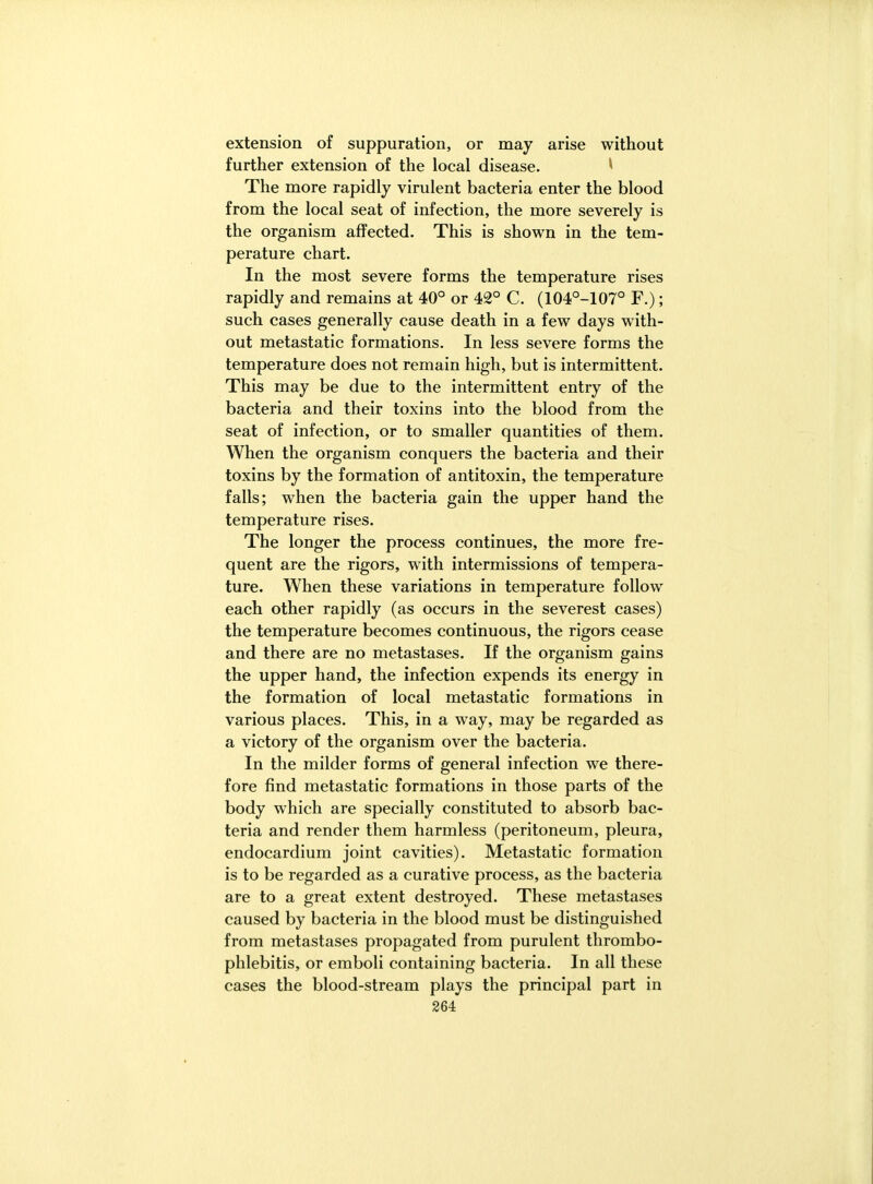 extension of suppuration, or may arise without further extension of the local disease. ^ The more rapidly virulent bacteria enter the blood from the local seat of infection, the more severely is the organism affected. This is shown in the tem- perature chart. In the most severe forms the temperature rises rapidly and remains at 40° or 42° C. (104°-107° F.); such cases generally cause death in a few days with- out metastatic formations. In less severe forms the temperature does not remain high, but is intermittent. This may be due to the intermittent entry of the bacteria and their toxins into the blood from the seat of infection, or to smaller quantities of them. When the organism conquers the bacteria and their toxins by the formation of antitoxin, the temperature falls; when the bacteria gain the upper hand the temperature rises. The longer the process continues, the more fre- quent are the rigors, with intermissions of tempera- ture. When these variations in temperature follow each other rapidly (as occurs in the severest cases) the temperature becomes continuous, the rigors cease and there are no metastases. If the organism gains the upper hand, the infection expends its energy in the formation of local metastatic formations in various places. This, in a way, may be regarded as a victory of the organism over the bacteria. In the milder forms of general infection we there- fore find metastatic formations in those parts of the body which are specially constituted to absorb bac- teria and render them harmless (peritoneum, pleura, endocardium joint cavities). Metastatic formation is to be regarded as a curative process, as the bacteria are to a great extent destroyed. These metastases caused by bacteria in the blood must be distinguished from metastases propagated from purulent thrombo- phlebitis, or emboli containing bacteria. In all these cases the blood-stream plays the principal part in