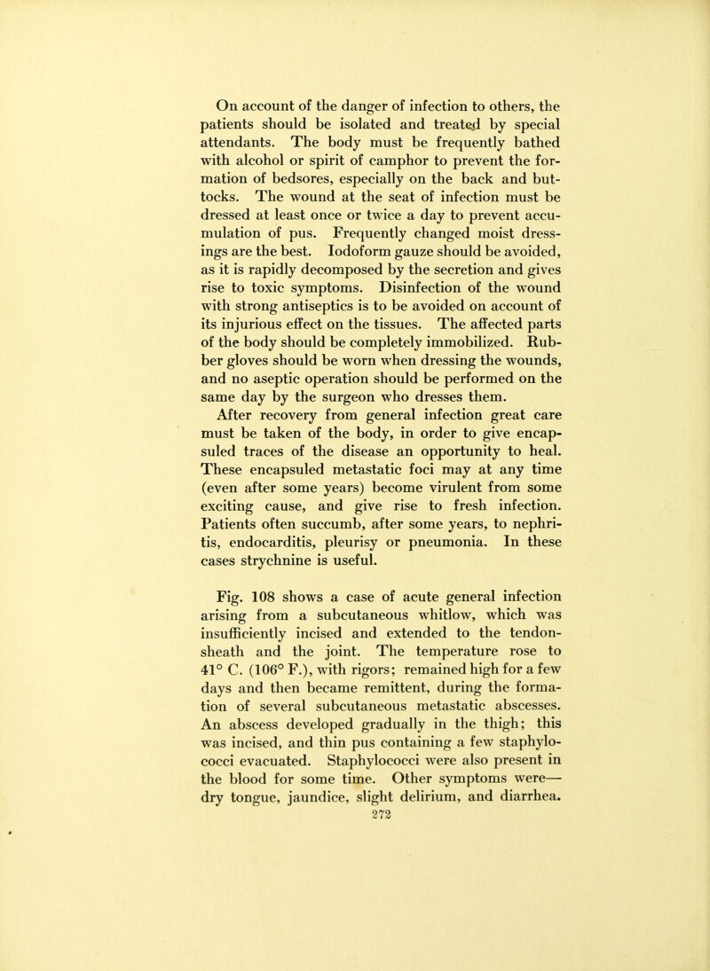 On account of the danger of infection to others, the patients should be isolated and treated by special attendants. The body must be frequently bathed with alcohol or spirit of camphor to prevent the for- mation of bedsores, especially on the back and but- tocks. The wound at the seat of infection must be dressed at least once or twice a day to prevent accu- mulation of pus. Frequently changed moist dress- ings are the best. Iodoform gauze should be avoided, as it is rapidly decomposed by the secretion and gives rise to toxic symptoms. Disinfection of the wound with strong antiseptics is to be avoided on account of its injurious effect on the tissues. The affected parts of the body should be completely immobilized. Rub- ber gloves should be worn when dressing the wounds, and no aseptic operation should be performed on the same day by the surgeon who dresses them. After recovery from general infection great care must be taken of the body, in order to give encap- suled traces of the disease an opportunity to heal. These encapsuled metastatic foci may at any time (even after some years) become virulent from some exciting cause, and give rise to fresh infection. Patients often succumb, after some years, to nephri- tis, endocarditis, pleurisy or pneumonia. In these cases strychnine is useful. Fig. 108 shows a case of acute general infection arising from a subcutaneous whitlow, which was insufficiently incised and extended to the tendon- sheath and the joint. The temperature rose to 41° C. (106° F.), with rigors; remained high for a few days and then became remittent, during the forma- tion of several subcutaneous metastatic abscesses. An abscess developed gradually in the thigh; this was incised, and thin pus containing a few staphylo- cocci evacuated. Staphylococci were also present in the blood for some time. Other symptoms were— dry tongue, jaundice, slight delirium, and diarrhea. 273