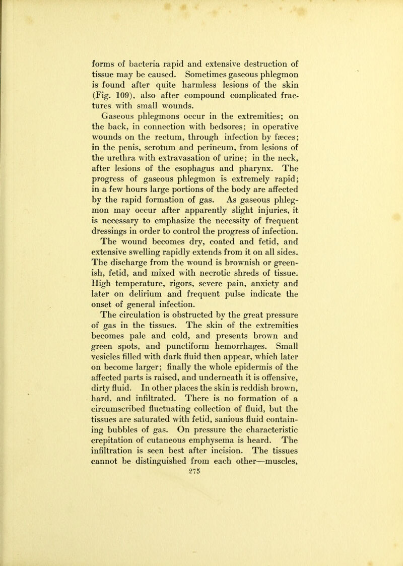forms of bacteria rapid and extensive destruction of tissue may be caused. Sometimes gaseous phlegmon is found after quite harmless lesions of the skin (Fig. 109), also after compound complicated frac- tures with small wounds. Gaseous phlegmons occur in the extremities; on the back, in connection with bedsores; in operative wounds on the rectum, through infection by faeces; in the penis, scrotum and perineum, from lesions of the urethra with extravasation of urine; in the neck, after lesions of the esophagus and pharynx. The progress of gaseous phlegmon is extremely rapid; in a few hours large portions of the body are affected by the rapid formation of gas. As gaseous phleg- mon may occur after apparently slight injuries, it is necessary to emphasize the necessity of frequent dressings in order to control the progress of infection. The wound becomes dry, coated and fetid, and extensive swelling rapidly extends from it on all sides. The discharge from the wound is brownish or green- ish, fetid, and mixed with necrotic shreds of tissue. High temperature, rigors, severe pain, anxiety and later on delirium and frequent pulse indicate the onset of general infection. The circulation is obstructed by the great pressure of gas in the tissues. The skin of the extremities becomes pale and cold, and presents brown and green spots, and punctiform hemorrhages. Small vesicles filled with dark fluid then appear, which later on become larger; finally the whole epidermis of the affected parts is raised, and underneath it is offensive, dirty fluid. In other places the skin is reddish brown, hard, and infiltrated. There is no formation of a circumscribed fluctuating collection of fluid, but the tissues are saturated with fetid, sanious fluid contain- ing bubbles of gas. On pressure the characteristic crepitation of cutaneous emphysema is heard. The infiltration is seen best after incision. The tissues cannot be distinguished from each other—muscles,