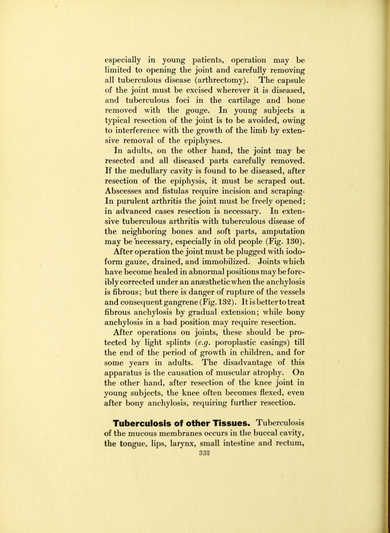 especially in young patients, operation may be limited to opening the joint and carefully removing all tuberculous disease (arthrectomy). The capsule of the joint must be excised wherever it is diseased, and tuberculous foci in the cartilage and bone removed with the gouge. In young subjects a typical resection of the joint is to be avoided, owing to interference with the growth of the limb by exten- sive removal of the epiphyses. In adults, on the other hand, the joint may be resected and all diseased parts carefully removed. If the medullary cavity is found to be diseased, after resection of the epiphysis, it must be scraped out. Abscesses and fistulas require incision and scraping. In purulent arthritis the joint must be freely opened; in advanced cases resection is necessary. In exten- sive tuberculous arthritis with tuberculous disease of the neighboring bones and soft parts, amputation may be necessary, especially in old people (Fig. 130). After operation the joint must be plugged with iodo- form gauze, drained, and immobilized. Joints which have become healed in abnormal positions may be forc- ibly corrected under an anaesthetic when the anchylosis is fibrous; but there is danger of rupture of the vessels and consequent gangrene (Fig. 132). It is better to treat fibrous anchylosis by gradual extension; while bony anchylosis in a bad position may require resection. After operations on joints, these should be pro- tected by light splints {e.g. poroplastic casings) till the end of the period of growth in children, and for some years in adults. The disadvantage of this apparatus is the causation of muscular atrophy. On the other hand, after resection of the knee joint in young subjects, the knee often becomes flexed, even after bony anchylosis, requiring further resection. Tuberculosis of other Tissues. Tuberculosis of the mucous membranes occurs in the buccal cavity, the tongue, lips, larynx, small intestine and rectum,