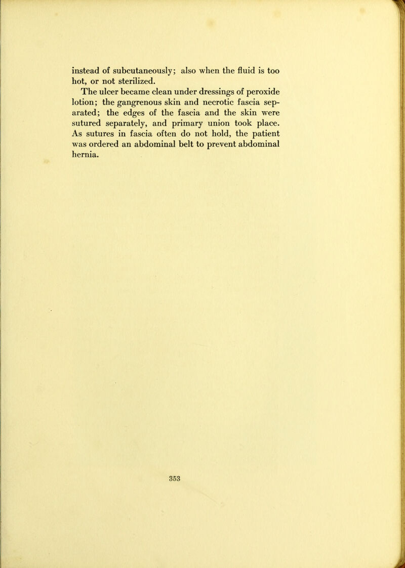 instead of subcutaneously; also when the fluid is too hot, or not sterilized. The ulcer became clean under dressings of peroxide lotion; the gangrenous skin and necrotic fascia sep- arated; the edges of the fascia and the skin were sutured separately, and primary union took place. As sutures in fascia often do not hold, the patient was ordered an abdominal belt to prevent abdominal hernia.