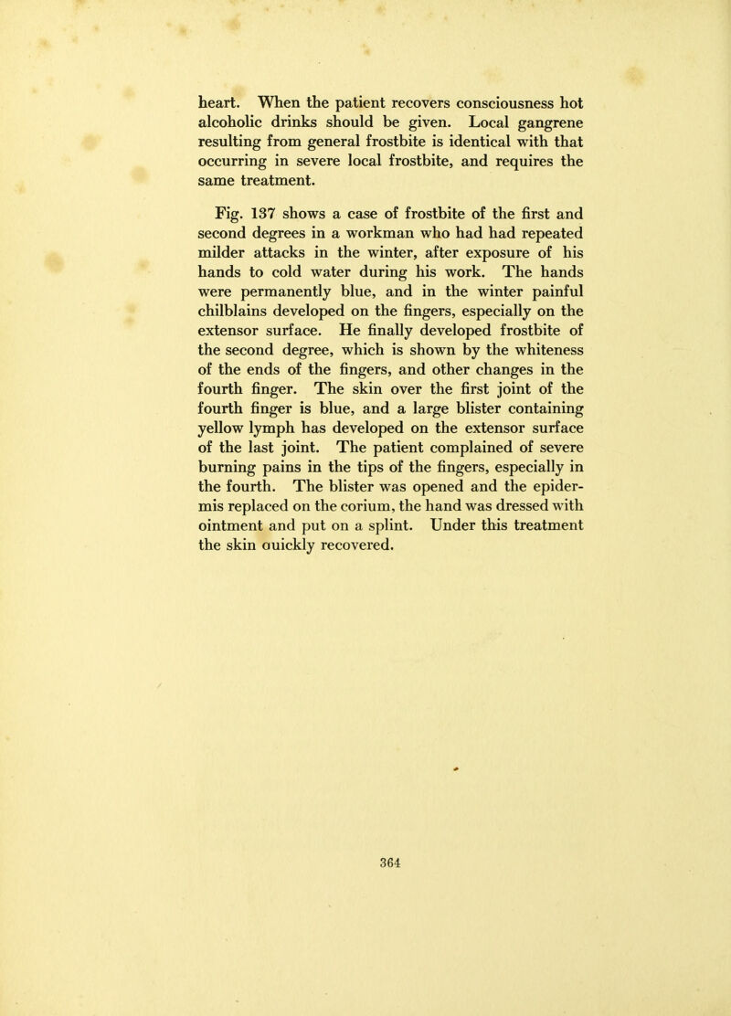 heart. When the patient recovers consciousness hot alcoholic drinks should be given. Local gangrene resulting from general frostbite is identical with that occurring in severe local frostbite, and requires the same treatment. Fig. 137 shows a case of frostbite of the first and second degrees in a workman who had had repeated milder attacks in the winter, after exposure of his hands to cold water during his work. The hands were permanently blue, and in the winter painful chilblains developed on the fingers, especially on the extensor surface. He finally developed frostbite of the second degree, which is shown by the whiteness of the ends of the fingers, and other changes in the fourth finger. The skin over the first joint of the fourth finger is blue, and a large blister containing yellow lymph has developed on the extensor surface of the last joint. The patient complained of severe burning pains in the tips of the fingers, especially in the fourth. The blister was opened and the epider- mis replaced on the corium, the hand was dressed with ointment and put on a splint. Under this treatment the skin ouickly recovered.