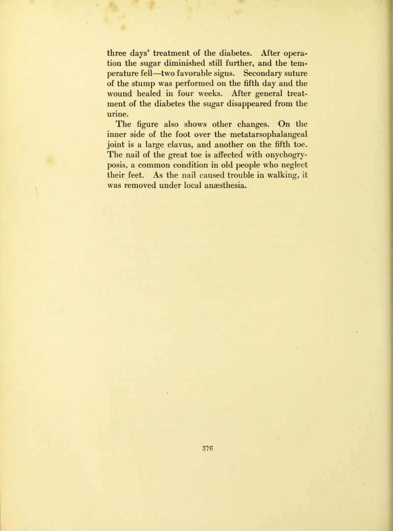 three days' treatment of the diabetes. After opera- tion the sugar diminished still further, and the tem- perature fell—two favorable signs. Secondary suture of the stump was performed on the fifth day and the wound healed in four weeks. After general treat- ment of the diabetes the sugar disappeared from the urine. The figure also shows other changes. On the inner side of the foot over the metatarsophalangeal joint is a large clavus, and another on the fifth toe. The nail of the great toe is affected with onychogry- posis, a common condition in old people who neglect their feet. As the nail caused trouble in walking, it was removed under local anaesthesia.