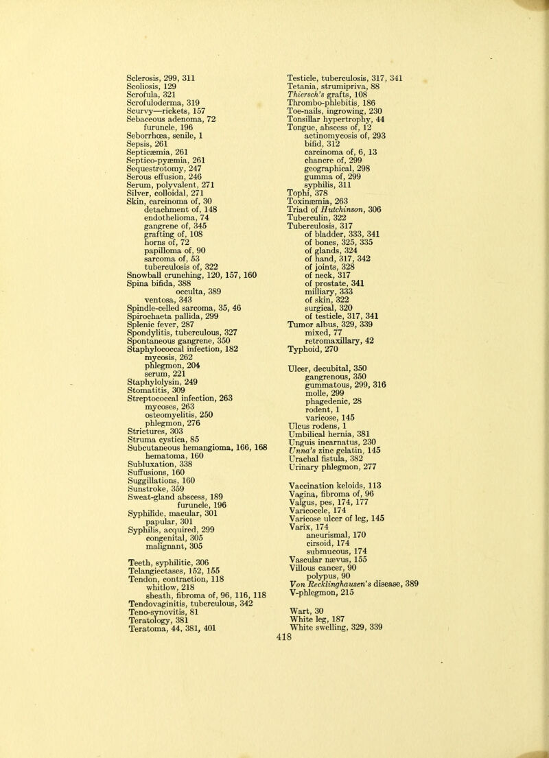 Scoliosis, 129 Scrofula, 321 Scrofuloderma, 319 Scurvy—rickets, 157 Sebaceous adenoma, 72 furuncle, 196 Seborrhoea, senile, 1 Sepsis, 261 Septicaemia, 261 Septico-pysemia, 261 Sequestrotomy, 247 Serous effusion, 246 Serum, polyvalent, 271 Silver, colloidal, 271 Skin, carcinoma of, 30 detachment of, 148 endothelioma, 74 gangrene of, 345 grafting of, 108 horns of, 72 papilloma of, 90 sarcoma of, 53 tuberculosis of, 322 SnowbaU crunching, 120, 157, 160 Spina bifida, 388 occulta, 389 ventosa, 343 Spindle-celled sarcoma, 35, 46 Spirochaeta pallida, 299 Splenic fever, 287 Spondylitis, tuberculous, 327 Spontaneous gangrene, 350 Staphylococcal infection, 182 mycosis, 262 phlegmon, 204 serimi, 221 Staphylolysin, 249 Stomatitis, 309 Streptococcal infection, 263 mycoses, 263 osteomyelitis, 250 phlegmon, 276 Strictures, 303 Struma cystica, 85 Subcutaneous hemangioma. 166, 168 hematoma, 160 Subluxation, 338 Suffusions, 160 Suggillations, 160 Sunstroke, 359 Sweat-gland abscess, 189 furuncle, 196 Syphilide, macular, 301 papular, 301 Syphilis, acquired, 299 congenital, 305 malignant, 305 Teeth, syphilitic, 306 Telangiectases, 152, 155 Tendon, contraction, 118 whitlow, 218 sheath, fibroma of, 96, 116, 118 Tendovaginitis, tuberculous, 342 Teno-synovitis, 81 Teratology, 381 Teratoma, 44, 381, 401 Tetania, strumipriva, 88 Thiersch's grafts, 108 Thrombo-phlebitis, 186 Toe-nails, ingrowing, 230 Tonsillar hypertrophy, 44 Tongue, abscess of, 12 actinomycosis of, 293 bifid, 312 carcinoma of, 6, 13 chancre of, 299 geographical, 298 gumma of, 299 syphilis, 311 Tophi, 378 Toxinaemia, 263 Triad of Hutchinson, 306 Tuberculin, 322 Tuberculosis, 317 of bladder, 333, 341 of bones, 325, 335 of glands, 324 of hand, 317, 342 of joints, 328 of neck, 317 of prostate, 341 milliary, 333 of skin, 322 surgical, 320 of testicle, 317, 341 Tumor albus, 329, 339 mixed, 77 retromaxillary, 42 Typhoid, 270 Ulcer, decubital, 350 gangrenous, 350 gummatous, 299, 316 molle, 299 phagedenic, 28 rodent, 1 varicose, 145 Ulcus rodens, 1 Umbilical hernia, 381 Unguis incarnatus, 230 Unna's zinc gelatin, 145 Urachal fistula, 382 Urinary phlegmon, 277 Vaccination keloids, 113 Vagina, fibroma of, 96 Valgus, pes, 174, 177 Varicocele, 174 Varicose ulcer of leg, 145 Varix, 174 aneurisraal, 170 cirsoid, 174 submucous, 174 Vascular nsevus, 155 Villous cancer, 90 polypus, 90 Von Recklinghausen's disease, 389 V-phlegmon, 215 Wart, 30 White leg, 187 White swelling, 329, 339