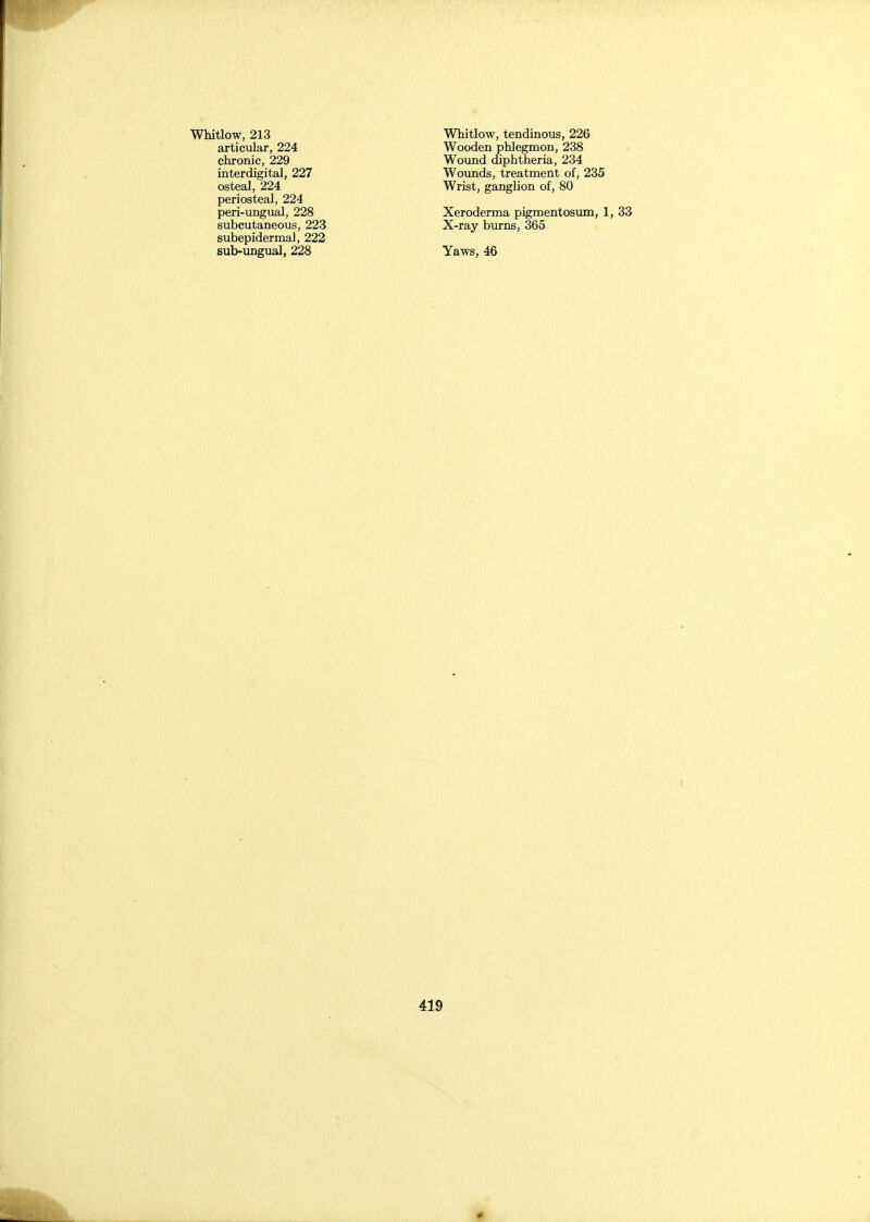articular, 224 chronic, 229 interdigital, 227 osteal, 224 periosteal, 224 peri-ungual, 228 subcutaneous, 223 subepidermal, 222 sub-ungual, 228 Wooden phlegmon, 238 Wound diphtheria, 234 Wounds, treatment of, 235 Wrist, ganglion of, 80 Xeroderma pigmentosum, 1, 33 X-ray burns, 365 Yaws, 46