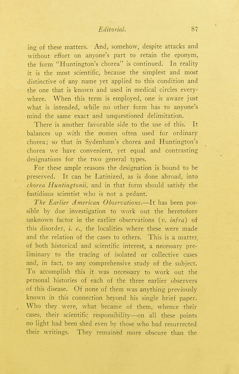 ing of these matters. And, somehow, despite attacks and without effort on anyone's part to retain the eponj'm, the form Huntington's chorea is continued. In reality it is the most scientific, because the simplest and most distinctive of any name yet applied to this condition and the one that is known and used in medical circles every- where. When this term is employed, one is aware just what is intended, while no other form has to anyone's mind the same exact and unquestioned delimitation. There is another favorable side to the use of this. It balances up with the nomen often used for ordinary chorea; so that in Sydenham's chorea and Huntington's chorea we have convenient, yet equal and contrasting designations for the two general types. For these ample reasons the designation is bound to be preserved. It can be Latinized, as is done abroad, into chorea Huntingtonii, and in that form should satisfy the fastidious scientist who is not a pedant. The Earlier American Observations.—It has been pos- sible by due investigation to work out the heretofore unknown factor in the earlier observations {v. infra) of this disorder, i. e., the localities where these were made and the relation of the cases to others. This is a matter, of both historical and scientific interest, a necessary pre- liminary to the tracing of isolated or collective cases and, in fact, to any comprehensive study of the subject. To accomplish this it was necessary to work out the personal histories of each of the three earlier observers of this disease. Of none of them was anything previously known in this connection beyond his single brief paper. Who they were, what became of them, whence their cases, their scientific responsibility—on all these points no light had been shed even by those who had resurrected their writings. They remained more obscure than the