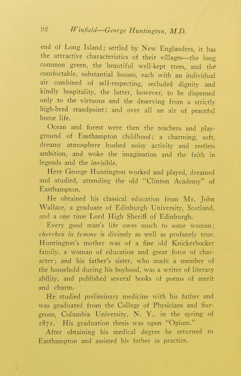 end of Long Island; settled by New Englanders, it has the attractive characteristics of their villages—the long common green, the beautiful well-kept trees, and th^ comfortable, substantial houses, each with an individual air combined of self-respecting, secluded dignity and kindly hospitality, the latter, however, to be dispensed only to the virtuous and the deserving from a strictly high-bred standpoint; and over all an air of peaceful home life. Ocean and forest were then the teachers and play- ground of Easthampton childhood; a charming, soft, dreamy atmosphere hushed noisy activity and restless ambition, and woke the imagination and the faith in legends and the invisible. Here George Huntington worked and played, dreamed and studied, attending the old Clinton Academy of Easthampton. He obtained his classical education from Mr. John Wallace, a graduate of Edinburgh University, Scotland, and a one time Lord High Sheriff of Edinburgh. Every good man's life owes much to some woman; cherchez la femme is divinely as well as profanely true. Huntington's mother was of a fine old Knickerbocker family, a woman of education and great force of char- acter; and his father's sister, who made a member of the household during his boyhood, was a writer of literary ability, and published several books of poems of merit and charm. He studied preliminary medicine with his father and was graduated from the College of Physicians and Sur- geons, Columbia University, N. Y., in the spring of 1871. His graduation thesis was upon Opium. After obtaining his medical degree he returned to Easthampton and assisted his father in practice.