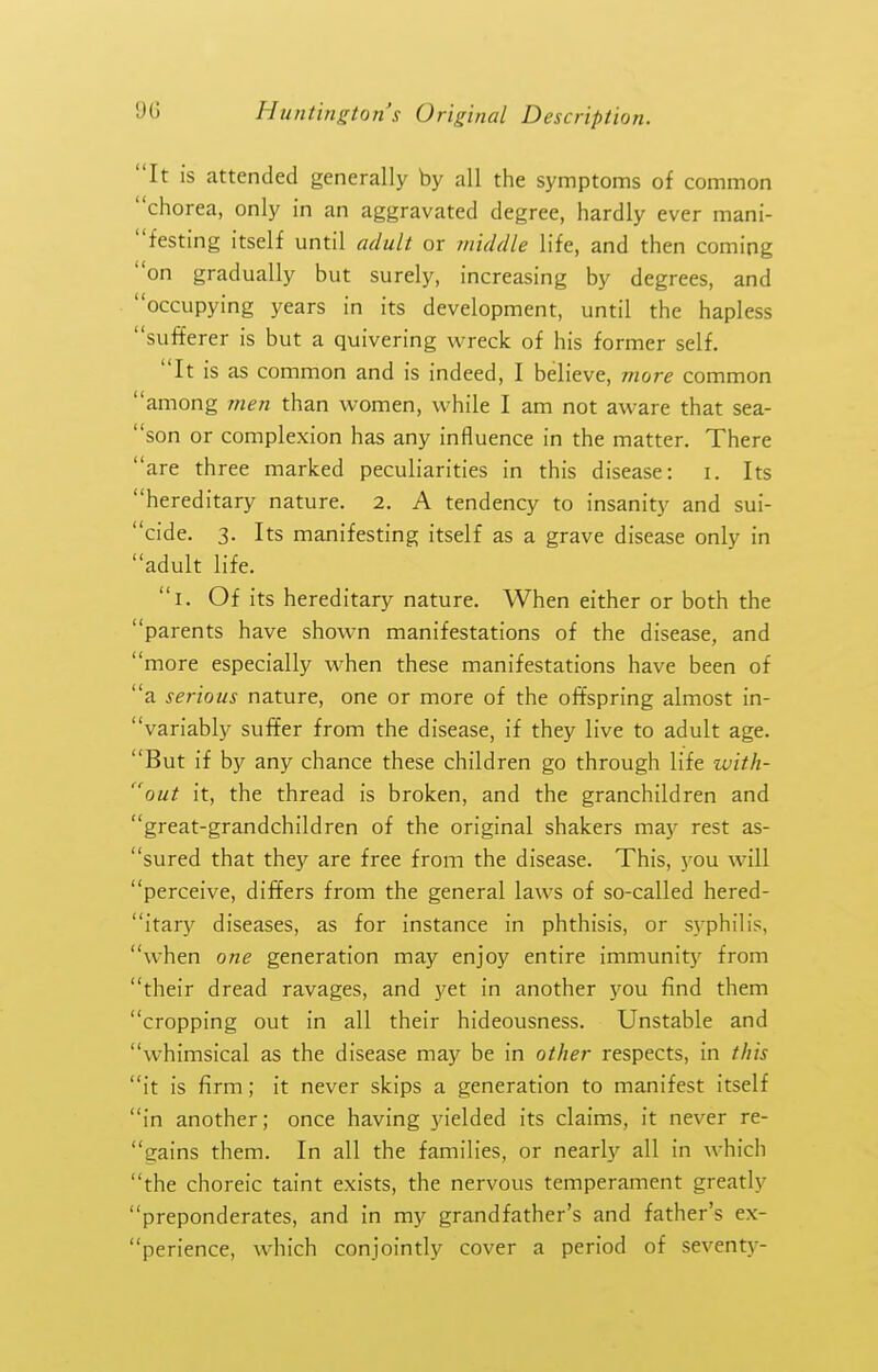 It is attended generally by all the symptoms of common chorea, only in an aggravated degree, hardly ever mani- festing itself until adult or middle life, and then coming on gradually but surely, increasing by degrees, and occupying years in its development, until the hapless sufferer is but a quivering wreck of his former self. It is as common and is indeed, I believe, more common among 7nen than women, while I am not aware that sea- son or complexion has any influence in the matter. There are three marked peculiarities in this disease: i. Its hereditary nature. 2. A tendency to insanity and sui- cide. 3. Its manifesting itself as a grave disease only in adult life. i. Of its hereditary nature. When either or both the parents have shown manifestations of the disease, and more especially when these manifestations have been of a serious nature, one or more of the offspring almost in- variably suffer from the disease, if they live to adult age. But if by any chance these children go through life with- out it, the thread is broken, and the granchildren and great-grandchildren of the original shakers may rest as- sured that they are free from the disease. This, you will perceive, differs from the general laws of so-called hered- itary diseases, as for instance in phthisis, or syphilis, when one generation may enjoy entire immunity from their dread ravages, and yet in another you find them cropping out in all their hideousness. Unstable and whimsical as the disease may be in other respects, in this it is firm; it never skips a generation to manifest itself in another; once having yielded its claims, it never re- gains them. In all the families, or nearly all in which the choreic taint exists, the nervous temperament greatly preponderates, and in my grandfather's and father's ex- perience, which conjointly cover a period of seventy-