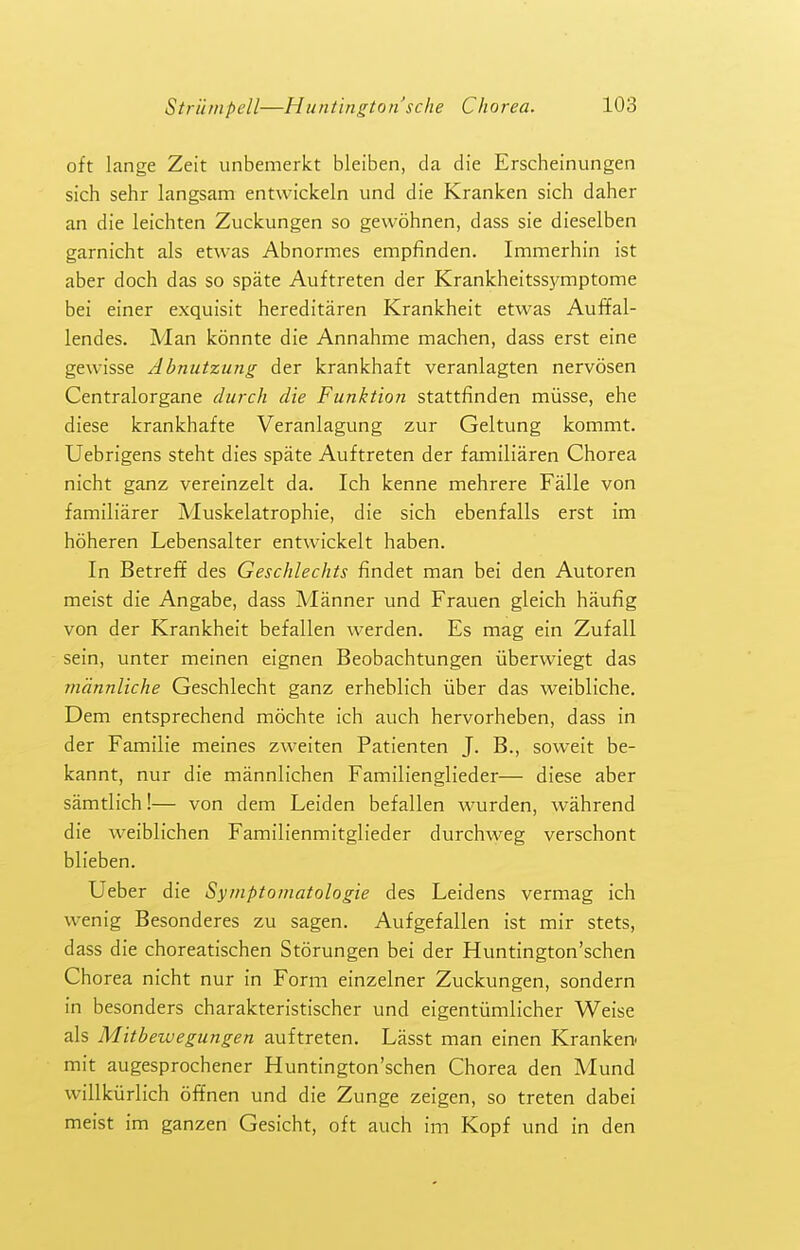 oft lange Zeit unbemerkt bleiben, da die Erscheinungen sich sehr langsam entwickeln und die Kranken sich daher an die leichten Zuckungen so gewohnen, dass sie dieselben garnicht als etwas Abnormes empfinden. Immerhin ist aber doch das so spate Auftreten der Krankheitss5TOptome bei einer exquisit hereditaren Krankheit etwas Auf¥al- lendes. Man konnte die Annahme machen, dass erst eine gewisse Abnutzung der krankhaft veranlagten nervosen Centralorgane (lurch die Funktion stattfinden miisse, ehe diese krankhafte Veranlagung zur Geltung kommt. Uebrigens steht dies spate Auftreten der familiaren Chorea nicht ganz vereinzelt da. Ich kenne mehrere Falle von familiarer Muskelatrophie, die sich ebenfalls erst im hoheren Lebensalter entwickelt haben. In Betreff des Geschlechts findet man bei den Autoren meist die Angabe, dass Manner und Frauen gleich haufig von der Krankheit befallen werden. Es mag ein Zufall sein, unter meinen eignen Beobachtungen iiberwiegt das mdnnliche Geschlecht ganz erheblich iiber das vv^eibliche. Dem entsprechend mochte ich auch hervorheben, dass in der Familie meines zweiten Patienten J. B., soweit be- kannt, nur die mannlichen Familienglieder— diese aber samtlich!— von dem Leiden befallen wurden, wahrend die weiblichen Familienmitglieder durchweg verschont blieben. Ueber die Syniptomatologie des Leidens vermag ich wenig Besonderes zu sagen. Aufgefallen ist mir stets, dass die choreatischen Storungen bei der Huntington'schen Chorea nicht nur in Form einzelner Zuckungen, sondern in besonders charakteristischer und eigentiimlicher Weise als Mitbewegungen auftreten. Lasst man einen Kranken- mit augesprochener Huntington'schen Chorea den Mund willkiirlich offnen und die Zunge zeigen, so treten dabei meist im ganzen Gesicht, oft auch im Kopf und in den