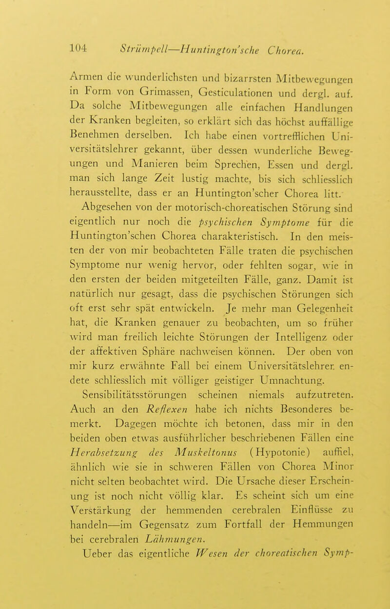 Armen die wunderlichsten und bizarrsten Mitbewegungen in Form von Grimassen, Gesticulationen und dergl. auf. Da solche Mitbewegungen alle einfachen Handlungen der Kranken begleiten, so erklart sich das hochst auffallige Benehmen derselben. Ich liabe einen vortrefflichen Uni- versitatslehrer gekannt, uber dessen wunderliche Beueg- ungen und Manieren beim Sprech'en, Essen und dergl. man sich lange Zeit lustig machte, bis sich schliesslich herausstellte, dass er an Huntington'scher Chorea litt. Abgesehen von der motorisch-choreatischen Storung sind eigentlich nur noch die psychischen Sytnptome fiir die Huntington'schen Chorea charakteristisch. In den meis- ten der von mir beobachteten Falle traten die psychischen Symptome nur wenig hervor, oder fehlten sogar, wie in den ersten der beiden mitgeteilten Falle, ganz. Damit ist natiirlich nur gesagt, dass die psj'chischen Storungen sich oft erst sehr spat entwickeln. Je mehr man Gelegenheit hat, die Kranken genauer zu beobachten, urn so friiher wird man freilich leichte Storungen der Intelligenz oder der affektiven Sphare nachweisen konnen. Der oben von mir kurz erwahnte Fall bei einem Universitatslehrer en- dete schliesslich mit voUiger geistiger Umnachtung. Sensibilitatsstorungen scheinen niemals aufzutreten. Auch an den Reflexen habe ich nichts Besonderes be- merkt. Dagegen mochte ich betonen, dass mir in den beiden oben etwas ausfiihrlicher beschriebenen Fallen eine Herabsetzung des Muskeltonus (Hypotonic) auffiel, ahnlich wie sie in schweren Fallen von Chorea Minor nicht selten beobachtet wird. Die Ursache dieser Erschein- ung ist noch nicht voUig klar. Es scheint sich um eine Verstarkung der hemmenden cerebralen Einfliisse zu handeln—im Gegensatz zum Fortfall der Hemmungen bei cerebralen Lahmiingen. Ueber das eigentliche Wesen der choreatischeri Symp-