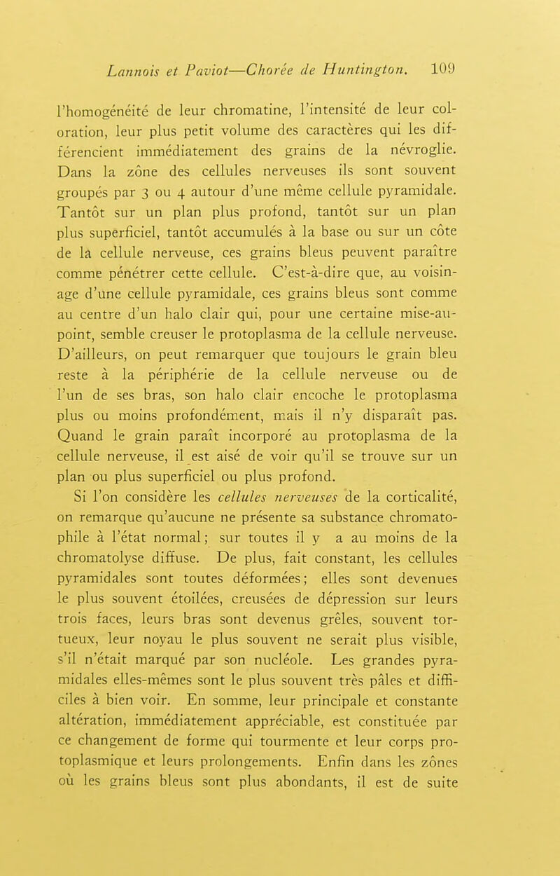 I'homogeneite de leur chromatine, I'intensite de leur col- oration, leur plus petit volume des caracteres qui les dif- ferencient immediatement des grains de la nevroglie. Dans la zone des cellules nerveuses ils sont souvent groupes par 3 ou 4 autour d'une meme cellule pyramidale. Tantot sur un plan plus profond, tantot sur un plan plus superficiel, tantot accumules a la base ou sur un cote de la cellule nerveuse, ces grains bleus peuvent paraitre comme penetrer cette cellule. C'est-a-dire que, au voisin- age d'une cellule pj'ramidale, ces grains bleus sont comme au centre d'un halo clair qui, pour une certaine mise-au- point, semble creuser le protoplasma de la cellule nerveuse. D'ailleurs, on peut remarquer que toujours le grain bleu reste a la peripherie de la cellule nerveuse ou de I'un de ses bras, son halo clair encoche le protoplasma plus ou moins profondement, mais il n'y disparait pas. Quand le grain parait incorpore au protoplasma de la cellule nerveuse, il est aise de voir qu'il se trouve sur un plan ou plus superficiel ou plus profond. Si Ton considere les cellules nerveuses de la corticalite, on remarque qu'aucune ne presente sa substance chromato- phile a I'etat normal; sur toutes il y a au moins de la chromatolyse diffuse. De plus, fait constant, les cellules pyramidales sont toutes deformees; elles sont devenues le plus souvent etoilees, creusees de depression sur leurs trois faces, leurs bras sont devenus greles, souvent tor- tueux, leur noyau le plus souvent ne serait plus visible, s'il n'etait marque par son nucleole. Les grandes pyra- midales elles-memes sont le plus souvent tres pales et diffi- ciles a bien voir. En somme, leur principale et constante alteration, immediatement appreciable, est constitute par ce changement de forme qui tourmente et leur corps pro- toplasmique et leurs prolongements. Enfln dans les zones ou les grains bleus sont plus abondants, il est de suite