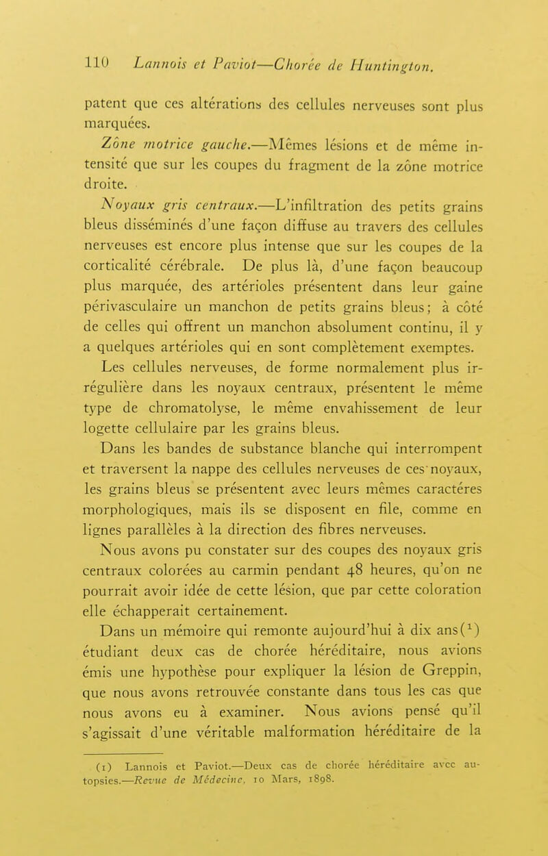 patent que ces alterations des cellules nerveuses sont plus marquees. Zone motrice gauche.—Memes lesions et de meme in- tensite que sur les coupes du fragment de la zone motrice droite. Noyaux gris centraux.—L'infiltration des petits grains bleus dissemines d'une fagon diffuse au travers des cellules nerveuses est encore plus intense que sur les coupes de la corticalite cerebrale. De plus la, d'une facon beaucoup plus marquee, des arterioles presentent dans ieur gaine perivasculaire un manchon de petits grains bleus; a cote de celles qui offrent un manchon absolument continu, il y a quelques arterioles qui en sont completement exemptes. Les cellules nerveuses, de forme normalement plus ir- reguliere dans les no3'aux centraux, presentent le meme type de chromatolyse, le meme envahissement de leur logette cellulaire par les grains bleus. Dans les bandes de substance blanche qui interrompent et traversent la nappe des cellules nerveuses de ces noyaux, les grains bleus se presentent avec leurs memes caracteres morphologiques, mais ils se disposent en file, comme en lignes paralleles a la direction des fibres nerveuses. Nous avons pu constater sur des coupes des noj'aux gris centraux colorees au carmin pendant 48 heures, qu'on ne pourrait avoir idee de cette lesion, que par cette coloration elle echapperait certainement. Dans un memoire qui remonte aujourd'hui a dix ans(^) etudiant deux cas de choree hereditaire, nous avions emis une hypothese pour expliquer la lesion de Greppin, que nous avons retrouvee constante dans tous les cas que nous avons eu a examiner. Nous avions pense qu'il s'agissait d'une veritable malformation hereditaire de la (i) Lannois et Paviot.—Deux cas de clioree hereditaire avcc au- topsies.—Revue de Mcdecinc. lo Mars, 1898.