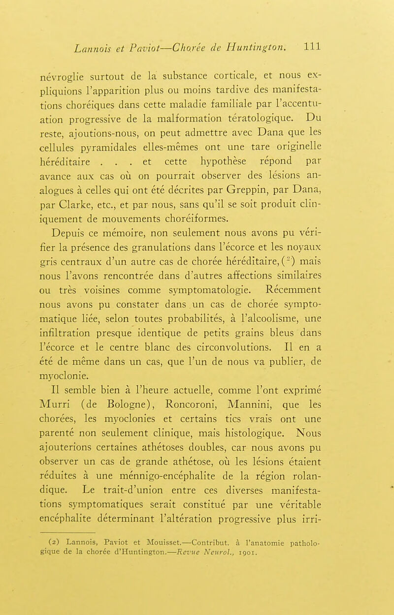 nevroglie surtout de la substance corticale, et nous ex- pliquions I'apparition plus ou moins tardive des manifesta- tions choreiques dans cette maladie familiale par I'accentu- ation progressive de la malformation teratologique. Du reste, ajoutions-nous, on peut admettre avec Dana que les cellules pyramidales elles-memes ont une tare originelle hereditaire . . . et cette hypothese repond par avance aux cas ou on pourrait observer des lesions an- alogues a celles qui ont ete decrites par Greppin, par Dana, par Clarke, etc., et par nous, sans qu'il se soit produit clin- iquement de mouvements choreiformes. Depuis ce memoire, non seulement nous avons pu veri- fier la presence des granulations dans I'ecorce et les noyaux gris centraux d'un autre cas de choree hereditaire, () mais nous I'avons rencontree dans d'autres affections similaires ou tres voisines comme symptomatologie. Recemment nous avons pu constater dans un cas de choree s5fmpto- matique liee, selon toutes probabilites, a I'alcoolisme, une infiltration presque identique de petits grains bleus dans I'ecorce et le centre blanc des circonvolutions. II en a ete de meme dans un cas, que I'un de nous va publier, de myoclonic. II semble bien a I'heure actuelle, comme Tent exprime Murri (de Bologne), Roncoroni, Mannini, que les chorees, les myoclonies et certains tics vrais ont une parente non seulement clinique, mais histologique. Nous ajouterions certaines athetoses doubles, car nous avons pu observer un cas de grande athetose, ou les lesions etaient reduites a une mennigo-encephalite de la region rolan- dique. Le trait-d'union entre ces diverses manifesta- tions symptomatiques serait constitue par une veritable encephalite determinant I'alteration progressive plus irri- (2) Lannois, Paviot et Mouisset.—Contribut. a I'anatomie patholo- gique de la choree d'Huntington.—Revue Neurol., 1901.