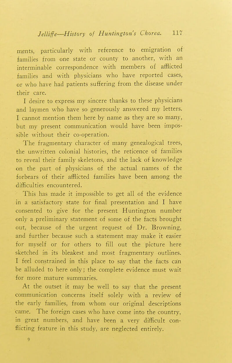 ments, particularly with reference to emigration of families from one state or county to another, with an interminable correspondence with members of afflicted families and with physicians who have reported cases, or who have had patients suffering from the disease under their care. I desire to express my sincere thanks to these ph^'sicians and laymen who have so generously answered my letters. I cannot mention them here by name as they are so many, but my present communication would have been impos- sible without their co-operation. The fragmentary character of many genealogical trees, the unwritten colonial histories, the reticence of families to reveal their family skeletons, and the lack of knowledge on the part of physicians of the actual names of the forbears of their afflicted families have been among the difficulties encountered. This has made it impossible to get all of the evidence in a satisfactory state for final presentation and I have consented to give for the present Huntington number only a preliminary statement of some of the facts brought out, because of the urgent request of Dr. Browning, and further because such a statement may make it easier for myself or for others to fill out the picture here sketched in its bleakest and most fragmentary outlines. I feel constrained in this place to say that the facts can be alluded to here only; the complete evidence must wait for more mature summaries. At the outset it may be well to say that the present communication concerns itself solely with a review of the early families, from whom our original descriptions came. The foreign cases who have come into the country, in great numbers, and have been a very difficult con- flicting feature in this study, are neglected entirely. 9